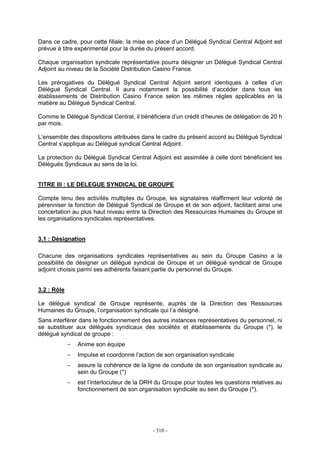 - 310 -
Dans ce cadre, pour cette filiale, la mise en place d’un Délégué Syndical Central Adjoint est
prévue à titre expérimental pour la durée du présent accord.
Chaque organisation syndicale représentative pourra désigner un Délégué Syndical Central
Adjoint au niveau de la Société Distribution Casino France.
Les prérogatives du Délégué Syndical Central Adjoint seront identiques à celles d’un
Délégué Syndical Central. Il aura notamment la possibilité d’accéder dans tous les
établissements de Distribution Casino France selon les mêmes régles applicables en la
matière au Délégué Syndical Central.
Comme le Délégué Syndical Central, il bénéficiera d’un crédit d’heures de délégation de 20 h
par mois.
L’ensemble des dispositions attribuées dans le cadre du présent accord au Délégué Syndical
Central s’applique au Délégué syndical Central Adjoint.
La protection du Délégué Syndical Central Adjoint est assimilée à celle dont bénéficient les
Délégués Syndicaux au sens de la loi.
TITRE III : LE DELEGUE SYNDICAL DE GROUPE
Compte tenu des activités multiples du Groupe, les signataires réaffirment leur volonté de
pérenniser la fonction de Délégué Syndical de Groupe et de son adjoint, facilitant ainsi une
concertation au plus haut niveau entre la Direction des Ressources Humaines du Groupe et
les organisations syndicales représentatives.
3.1 : Désignation
Chacune des organisations syndicales représentatives au sein du Groupe Casino a la
possibilité de désigner un délégué syndical de Groupe et un délégué syndical de Groupe
adjoint choisis parmi ses adhérents faisant partie du personnel du Groupe.
3.2 : Rôle
Le délégué syndical de Groupe représente, auprès de la Direction des Ressources
Humaines du Groupe, l’organisation syndicale qui l’a désigné.
Sans interférer dans le fonctionnement des autres instances représentatives du personnel, ni
se substituer aux délégués syndicaux des sociétés et établissements du Groupe (*), le
délégué syndical de groupe :
− Anime son équipe
− Impulse et coordonne l’action de son organisation syndicale
− assure la cohérence de la ligne de conduite de son organisation syndicale au
sein du Groupe (*)
− est l’interlocuteur de la DRH du Groupe pour toutes les questions relatives au
fonctionnement de son organisation syndicale au sein du Groupe (*).
 