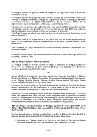 - 311 -
Le délégué syndical de groupe conduit la délégation de négociation dans le cadre des
accords de Groupe.
Le délégué syndical de groupe peut saisir la DRH Groupe de toute question relative aux
activités et au fonctionnement du Groupe (*), en particulier de toute thématique à caractère
économique, financier et social indépendamment de la possibilité offerte par la
réglementation aux instances représentatives du personnel compétentes.
Il s’assure que les questions ou problèmes qui lui sont soumis ont été, chaque fois que cela
est possible, examinés au préalable au niveau ad hoc au sein des différentes instances
représentatives du personnel des sociétés qui composent le Groupe (*).
Il est l’interlocuteur compétent pour toute question concernant l’exercice du dialogue social
dans le Groupe (*).
Le délégué syndical de groupe est tenu, au même titre que les autres représentants du
personnel, au respect des règles de confidentialité et de discrétion lorsque la Direction en fait
la demande.
Il est compétent pour négocier les accords dont le périmètre d’application correspond à celui
du présent accord.
Le délégué syndical de groupe est le représentant syndical au Comité de Groupe institué par
l’accord du 7 octobre 1986.
Rôle du délégué syndical de Groupe adjoint
Le délégué syndical de Groupe adjoint est appelé à remplacer le délégué syndical de
Groupe en cas d’absence et, d’une manière générale, à le seconder pour toutes les
questions que celui-ci souhaitera lui confier.
***
Afin de bénéficier de toutes les informations sociales de l’ensemble des filiales, le Délégué
Syndical de Groupe et le Délégué Syndical de Groupe Adjoint ont la possibilité de s’adresser
à leur Délégué Syndical Central, Délégué Syndical Central Adjoint Distribution Casino
France ou Délégué Syndical d’entreprise de filiale.
Le champ d’actions du Délégué Syndical de Groupe et du Délégué Syndical de Groupe
Adjoint correspond au périmètre défini dans le présent accord, y compris pour les sociétés
au sein desquelles son organisation syndicale n’est pas représentative.
Dans le cas où l’une des organisations syndicales représentatives au niveau du Groupe ne
serait pas représentative dans une des filiales comprises dans le périmètre du présent
accord, le Délégué Syndical de Groupe et/ou le Délégué Syndical de Groupe Adjoint aura la
possibilité de demander à la DRH de la filiale concernée communication des dossiers
d’information/consultation soumis aux instances représentatives du personnel.
Rôle du Délégué Syndical Central, du Délégué syndical Central Adjoint DCF et du
Délégué Syndical d’Entreprise des organisations syndicales représentatives au niveau
du Groupe (*)
En plus des prérogatives légales encadrant leur mandat, le Délégué Syndical Central, le
Délégué Syndical Central Adjoint DCF et le Délégué Syndical d’Entreprise:
− Informera son Délégué Syndical de Groupe et son Délégué Syndical de Groupe
Adjoint de toutes les informations sociales en cours concernant sa filiale.
 