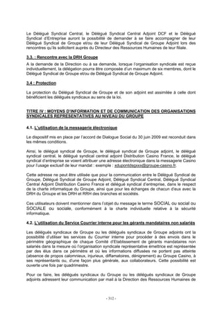 - 312 -
Le Délégué Syndical Central, le Délégué Syndical Central Adjoint DCF et le Délégué
Syndical d’Entreprise auront la possibilité de demander à se faire accompagner de leur
Délégué Syndical de Groupe et/ou de leur Délégué Syndical de Groupe Adjoint lors des
rencontres qu’ils sollicitent auprès du Directeur des Ressources Humaines de leur filiale.
3.3. : Rencontre avec la DRH Groupe
A la demande de la Direction ou à sa demande, lorsque l’organisation syndicale est reçue
individuellement, la délégation pourra être composée d’un maximum de six membres, dont le
Délégué Syndical de Groupe et/ou de Délégué Syndical de Groupe Adjoint.
3.4 : Protection
La protection du Délégué Syndical de Groupe et de son adjoint est assimilée à celle dont
bénéficient les délégués syndicaux au sens de la loi.
TITRE IV : MOYENS D’INFORMATION ET DE COMMUNICATION DES ORGANISATIONS
SYNDICALES REPRESENTATIVES AU NIVEAU DU GROUPE
4.1. L’utilisation de la messagerie électronique
Le dispositif mis en place par l’accord de Dialogue Social du 30 juin 2009 est reconduit dans
les mêmes conditions.
Ainsi, le délégué syndical de Groupe, le délégué syndical de Groupe adjoint, le délégué
syndical central, le délégué syndical central adjoint Distribution Casino France, le délégué
syndical d’entreprise se voient attribuer une adresse électronique dans la messagerie Casino
pour l’usage exclusif de leur mandat : exemple : xdupontdsgxxx@groupe-casino.fr.
Cette adresse ne peut être utilisée que pour la communication entre le Délégué Syndical de
Groupe, Délégué Syndical de Groupe Adjoint, Délégué Syndical Central, Délégué Syndical
Central Adjoint Distribution Casino France et délégué syndical d’entreprise, dans le respect
de la charte informatique du Groupe, ainsi que pour les échanges de chacun d’eux avec la
DRH du Groupe et les DRH et RRH des branches et sociétés.
Ces utilisateurs doivent mentionner dans l’objet du message le terme SOCIAL ou social ou
SOCIALE ou sociale, conformément à la charte individuelle relative à la sécurité
informatique.
4.2. L’utilisation du Service Courrier interne pour les gérants mandataires non salariés
Les délégués syndicaux de Groupe ou les délégués syndicaux de Groupe adjoints ont la
possibilité d’utiliser les services du Courrier interne pour procéder à des envois dans le
périmètre géographique de chaque Comité d’Etablissement de gérants mandataires non
salariés dans la mesure où l’organisation syndicale représentative émettrice est représentée
par des élus dans ce périmètre et où les informations diffusées ne portent pas atteinte
(absence de propos calomnieux, injurieux, diffamatoires, dénigrement) au Groupe Casino, à
ses représentants ou, d’une façon plus générale, aux collaborateurs. Cette possibilité est
ouverte une fois par quadrimestre.
Pour ce faire, les délégués syndicaux du Groupe ou les délégués syndicaux de Groupe
adjoints adressent leur communication par mail à la Direction des Ressources Humaines de
 