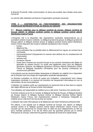 - 313 -
la Branche Proximité. Cette communication ne devra pas excéder deux feuilles recto-verso
format A4.
Le coût de cette réalisation est facturé à l’organisation syndicale concernée.
TITRE V – CONTRIBUTION AU FONCTIONNEMENT DES ORGANISATIONS
SYNDICALES REPRESENTATIVES AU NIVEAU DU GROUPE
5.1. : Moyens matériels pour le délégué syndical de groupe, délégué syndical de
Groupe adjoint, le délégué syndical central, le délégué syndical central adjoint
Distribution Casino France
L’entreprise met à la disposition des organisations syndicales représentatives qui le
souhaitent certains moyens matériels. Le délégué syndical de groupe, le délégué syndical de
Groupe adjoint, le délégué syndical central, le délégué syndical central adjoint Distribution
Casino France disposent des moyens matériels nécessaires à leur mandat :
− bureau,
− téléphone fixe,
− micro-ordinateur fixe ou portable selon le référencement en vigueur au moment de la
commande,
− imprimante/scanner (l’équipement en scanner sera attribué lors du remplacement de
l’imprimante),
− adresse mail,
− connexion internet
− Accès dans l’intranet aux accords Groupe et aux accords d’entreprise des filiales du
périmètre du présent accord. Un accès sera également prévu pour les Délégués
Syndicaux Centraux, les Délégués Syndicaux Centraux Adjoints Distribution Casino
France et Délégués Syndicaux d’Entreprise pour les accords d’entreprise qui
concerne leur périmètre.
Il est entendu que les consommables nécessaires à l’utilisation du matériel mis à disposition
par la Direction sont à la charge de l’organisation syndicale représentative.
La Direction procédera, au terme de quatre ans d’utilisation, conjointement avec chaque
organisation syndicale, à un examen de l’évolution de l’équipement informatique en vue, le
cas échéant, de son renouvellement.
L’utilisation du matériel confié aux représentants du personnel doit se faire dans le respect
des règles définies par le Groupe (charte informatique).
Tout utilisateur est responsable du matériel qui lui a été remis. Il est tenu d’en prendre soin.
Il est bien entendu qu’en fin du mandat, le Délégué Syndical de Groupe, le Délégué Syndical
de Groupe Adjoint, le Délégué Syndical Central, le Délégué Syndical Central Adjoint
Distribution Casino France, doit impérativement restituer à l’entreprise l’intégralité du
matériel qui lui a été fourni lors de sa prise de mandat.
L’utilisation des outils informatiques et de téléphonie doit rester strictement professionnelle.
Par ailleurs, il est rappelé que le délégué syndical de Groupe, leur adjoint, le délégué
syndical central et le délégué syndical central adjoint Distribution Casino France sont
couverts par les assurances du Groupe dans le cadre de leurs déplacements au titre de
leurs mandats syndicaux. Il en est de même pour les garanties prévues par le contrat
Prévoyance du Groupe, notamment la garantie incapacité de travail et le capital décès.
 