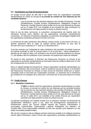 - 314 -
5.2 – Contribution aux frais de fonctionnement
Un budget annuel global de 460 000 € est réparti entre les organisations syndicales
représentatives au niveau du Groupe (*) au prorata du nombre de voix obtenues par les
candidats titulaires :
− Lors du premier tour des dernières élections des Comités d’Entreprise, Comités
d’Etablissement, Comités Sociaux d’Etablissement, Délégations Uniques du
Personnel, Comités Gérants (calcul arrêté à la fin de cycle électoral du Groupe,
soit au 31 juillet 2012. Les modalités et les montants de cette contribution au
fonctionnement sont figés pendant la durée du présent accord).
Dans le cas de listes communes, la subvention correspondante est répartie selon les
indications fournies avant l’élection par les organisations syndicales représentatives
concernées ; en l’absence d’indications préalables, la subvention est partagée à égalité entre
les organisations syndicales participant à la liste commune.
Le versement de cette contribution sera effectué, chaque année, au plus tard le 30 mars. Le
premier versement dans le cadre du présent accord interviendra au plus tard le
30 mars 2013 pour la période du 1er
août au 31 décembre 2012.
Il est bien entendu que l’intégralité de cette contribution doit permettre de faciliter l’exercice
de l’activité syndicale au sein du Groupe Casino (*) et ne peut être – même partiellement –
distraite de son objet en étant, soit reversée à une structure syndicale extérieure au Groupe
(*), soit utilisée à des fins politiques ni pour alimenter une quelconque caisse de solidarité.
S’il devait en être autrement, la Direction des Ressources Humaines du Groupe et les
organisations syndicales représentatives se réuniraient dans les meilleurs délais pour en tirer
les conséquences sur le présent accord.
Dans un objectif partagé de transparence, chaque organisation syndicale représentative qui
reçoit la contribution doit communiquer, avant le versement annuel de celle-ci, à la Direction
des Ressources Humaines du Groupe un bilan annuel de trésorerie certifié par un expert-
comptable choisi et rémunéré par l’organisation syndicale. Le versement de la contribution
est conditionné à la réception de ce document. Une trame de ce document figure en annexe
1.
5.3 : Crédit d’heures
5.3.1 : Modalités d’attribution
− 17 000 h à répartir entre les organisations syndicales représentatives au niveau
du Groupe, au prorata du nombre de voix obtenues par les candidats titulaires
lors du premier tour des dernières élections des Comités d’Entreprise, Comités
d’Etablissement, Comités Sociaux d’Etablissement, Délégations Uniques du
Personnel, Comités Gérants (calcul arrêté à la fin de cycle électoral du Groupe,
soit au 31 juillet 2012. Les modalités et les crédits d’heures par organisation
syndicale sont figés pendant la durée du présent accord).
Les gérants mandataires non salariés investis d’un ou plusieurs mandats conventionnels de
représentation bénéficient, quant à eux, selon les aménagements expressément et
limitativement prévus par l’accord collectif national des maisons d’alimentation à
succursales, supermarchés, hypermarchés « gérants mandataires non salariés » du
18 juillet 1963, d’une indemnisation forfaitaire au titre des activités qu’ils déploient sur des
bases mensuelles prédéterminées.
Afin de tenir compte du rôle du délégué syndical central de sociétés et du délégué syndicaux
central adjoint Distribution Casino France des organisations syndicales représentatives au
 