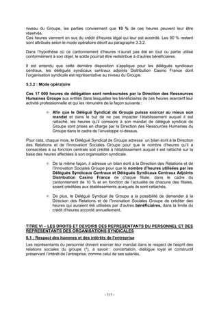 - 315 -
niveau du Groupe, les parties conviennent que 10 % de ces heures peuvent leur être
réservés.
Ces heures viennent en sus du crédit d’heures légal qui leur est accordé. Les 90 % restant
sont attribués selon le mode opératoire décrit au paragraphe 3.3.2.
Dans l’hypothèse où ce cantonnement d’heures n’aurait pas été en tout ou partie utilisé
conformément à son objet, le solde pourrait être redistribué à d’autres bénéficiaires.
Il est entendu que cette dernière disposition s’applique pour les délégués syndicaux
centraux, les délégués syndicaux centraux adjoints Distribution Casino France dont
l’organisation syndicale est représentative au niveau du Groupe.
5.3.2 : Mode opératoire
Ces 17 000 heures de délégation sont remboursées par la Direction des Ressources
Humaines Groupe aux entités dans lesquelles les bénéficiaires de ces heures exercent leur
activité professionnelle et qui les rémunère de la façon suivante :
Afin que le Délégué Syndical de Groupe puisse exercer au mieux son
mandat et dans le but de ne pas impacter l’établissement auquel il est
rattaché, les heures qu’il consacre à son mandat de délégué syndical de
Groupe sont prises en charge par la Direction des Ressources Humaines du
Groupe dans le cadre de l’enveloppe ci-dessus.
Pour cela, chaque mois, le Délégué Syndical de Groupe adresse un bilan écrit à la Direction
des Relations et de l’Innovation Sociales Groupe pour que le nombre d’heures qu’il a
consacrées à sa fonction centrale soit crédité à l’établissement auquel il est rattaché sur la
base des heures affectées à son organisation syndicale.
De la même façon, il adresse un bilan écrit à la Direction des Relations et de
l’Innovation Sociales Groupe pour que le nombre d’heures utilisées par les
Délégués Syndicaux Centraux et Délégués Syndicaux Centraux Adjoints
Distribution Casino France de chaque filiale, dans le cadre du
cantonnement de 10 % et en fonction de l’actualité de chacune des filiales,
soient créditées aux établissements auxquels ils sont rattachés.
De plus, le Délégué Syndical de Groupe a la possibilité de demander à la
Direction des Relations et de l’Innovation Sociales Groupe de créditer des
heures qui auraient été utilisées par d’autres bénéficiaires, dans la limite du
crédit d’heures accordé annuellement.
TITRE VI – LES DROITS ET DEVOIRS DES REPRESENTANTS DU PERSONNEL ET DES
REPRESENTANTS DES ORGANISATIONS SYNDICALES
6.1 : Respect des hommes et des intérêts de l’entreprise
Les représentants du personnel doivent exercer leur mandat dans le respect de l’esprit des
relations sociales du groupe (*), à savoir : concertation, dialogue loyal et constructif
préservant l’intérêt de l’entreprise, comme celui de ses salariés.
 