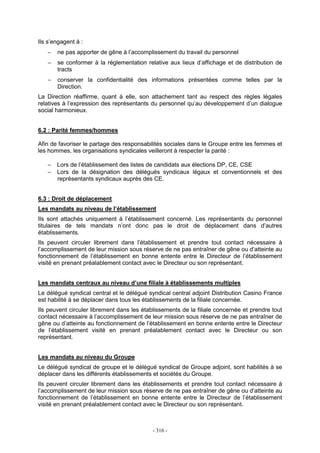 - 316 -
Ils s’engagent à :
− ne pas apporter de gêne à l’accomplissement du travail du personnel
− se conformer à la réglementation relative aux lieux d’affichage et de distribution de
tracts
− conserver la confidentialité des informations présentées comme telles par la
Direction.
La Direction réaffirme, quant à elle, son attachement tant au respect des règles légales
relatives à l’expression des représentants du personnel qu’au développement d’un dialogue
social harmonieux.
6.2 : Parité femmes/hommes
Afin de favoriser le partage des responsabilités sociales dans le Groupe entre les femmes et
les hommes, les organisations syndicales veilleront à respecter la parité :
− Lors de l’établissement des listes de candidats aux élections DP, CE, CSE
− Lors de la désignation des délégués syndicaux légaux et conventionnels et des
représentants syndicaux auprès des CE.
6.3 : Droit de déplacement
Les mandats au niveau de l’établissement
Ils sont attachés uniquement à l’établissement concerné. Les représentants du personnel
titulaires de tels mandats n’ont donc pas le droit de déplacement dans d’autres
établissements.
Ils peuvent circuler librement dans l’établissement et prendre tout contact nécessaire à
l’accomplissement de leur mission sous réserve de ne pas entraîner de gêne ou d’atteinte au
fonctionnement de l’établissement en bonne entente entre le Directeur de l’établissement
visité en prenant préalablement contact avec le Directeur ou son représentant.
Les mandats centraux au niveau d’une filiale à établissements multiples
Le délégué syndical central et le délégué syndical central adjoint Distribution Casino France
est habilité à se déplacer dans tous les établissements de la filiale concernée.
Ils peuvent circuler librement dans les établissements de la filiale concernée et prendre tout
contact nécessaire à l’accomplissement de leur mission sous réserve de ne pas entraîner de
gêne ou d’atteinte au fonctionnement de l’établissement en bonne entente entre le Directeur
de l’établissement visité en prenant préalablement contact avec le Directeur ou son
représentant.
Les mandats au niveau du Groupe
Le délégué syndical de groupe et le délégué syndical de Groupe adjoint, sont habilités à se
déplacer dans les différents établissements et sociétés du Groupe.
Ils peuvent circuler librement dans les établissements et prendre tout contact nécessaire à
l’accomplissement de leur mission sous réserve de ne pas entraîner de gêne ou d’atteinte au
fonctionnement de l’établissement en bonne entente entre le Directeur de l’établissement
visité en prenant préalablement contact avec le Directeur ou son représentant.
 