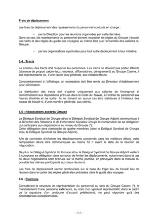 - 317 -
Frais de déplacement
Les frais de déplacement des représentants du personnel sont pris en charge :
− par la Direction pour les réunions organisées par cette dernière.
Dans ce cas, les représentants du personnel doivent respecter les règles du Groupe (respect
des tarifs et des règles du guide des voyages) au même titre que l’ensemble des salariés du
Groupe.
− par les organisations syndicales pour tout autre déplacement à leur initiative.
6.4 : Tracts
Le contenu des tracts doit respecter les personnes. Les tracts ne doivent pas porter atteinte
(absence de propos calomnieux, injurieux, diffamatoires, dénigrement) au Groupe Casino, à
ses représentants ou, d’une façon plus générale, aux collaborateurs.
Concomitamment à l’affichage, un exemplaire doit être remis au Directeur d’établissement
pour information.
La distribution des tracts doit s’opérer uniquement aux salariés de l’entreprise et
conformément aux dispositions prévues dans le Code du Travail, à l’entrée du personnel aux
heures d’entrée et de sortie. Ils ne doivent en aucun cas être distribués à l’intérieur des
locaux de travail ni, d’une manière générale, aux clients.
6.5 : Négociations accords Groupe
Le Délégué Syndical de Groupe et/ou le Délégué Syndical de Groupe Adjoint communique à
la Direction des Relations et de l’Innovation Sociales Groupe la composition de sa délégation
qui participera aux négociations au niveau du Groupe (*).
Cette délégation sera composée de quatre membres (dont le Délégué Syndical de Groupe
et/ou le Délégué Syndical de Groupe Adjoint).
Afin de permettre d’informer les établissements concernés dans les meilleurs délais, cette
composition devra être communiquée au moins 72 h avant la date de la réunion de
négociation.
De plus, le Délégué Syndical de Groupe et/ou le Délégué Syndical de Groupe Adjoint veillera
à composer sa délégation dans un souci de limiter les déplacements, notamment dans le cas
où deux négociations sont prévues sur la même journée, en prévoyant dans la mesure du
possible les mêmes participants aux deux réunions.
Les frais de déplacement seront remboursés sur la base du trajet lieu de travail/ lieu de
réunion dans le cadre des règles générales précisées dans le guide des voyages.
6.6 : Elections
Considérant la structure de représentation du personnel au sein du Groupe Casino (*), le
mandatement d’une personne extérieure, au nom d’un syndicat représentatif, dans le cadre
de la signature d’un protocole d’accord préélectoral, ne peut répondre qu’à des
circonstances exceptionnelles.
 