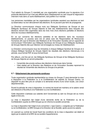 - 318 -
Tout salarié du Groupe (*) mandaté par une organisation syndicale pour la signature d’un
protocole électoral et qui n’est pas affecté dans l’établissement au sein duquel la négociation
intervient mais dans un autre établissement, doit justifier d’un mandat.
Les personnes mandatées par les organisations syndicales assistent aux élections en tant
qu’observateur du bon déroulement des élections. Ils ne peuvent pas faire de propagande.
La Direction communiquera chaque mois aux Délégués Syndicaux de Groupe et aux
Délégués Syndicaux de Groupe Adjoints la liste des établissements dans lesquels des
élections doivent être organisées dans les trois mois (hors élections partielles et élections
dans les nouveaux établissements).
En ce qui concerne les élections partielles et les élections dans les nouveaux
établissements, un process sera mis en place avec les Responsables de Ressources
Humaines afin que la Direction des Relations et de l’Innovation Sociales soit en capacité de
communiquer l’information aux Délégués Syndicaux de Groupe et aux Délégués Syndicaux
de Groupe Adjoints dès que l’élection est envisagée au niveau de l’établissement.
La Direction communiquera tous les trimestres à chaque Délégué Syndical de Groupe et à
chaque Délégué Syndical de Groupe Adjoint les résultats des élections intervenues à la
période, sous format PDF et sous format Excel.
Par ailleurs, une fois par an, les Délégués Syndicaux de Groupe et les Délégués Syndicaux
de Groupe Adjoints se verront présentés :
− l’ensemble des procès-verbaux des élections intervenues dans l’année
− l’état réalisé par la Direction des Relations et de l’Innovation Sociales reprenant le
résultat de l’ensemble des élections du Groupe à la période.
6.7 – Détachement des permanents syndicaux
Toute organisation syndicale représentative au niveau du Groupe (*) peut demander la mise
à disposition à la Fédération ou à la Confédération de salariés du Groupe Casino. Le
dispositif ne peut être pris en compte si la demande émane d’une Union locale, une Union
départementale...
Durant la période de mise à disposition, le contrat de travail est maintenu et le salaire versé
est refacturé à l’€uro/€uro à la Fédération ou à la Confédération.
Cette disposition s’adresse aux salariés dont l’ancienneté au sein du Groupe est au moins
égale à trois ans.
La mise à disposition fait l’objet d’une demande écrite de la Fédération ou de la
Confédération auprès du DRH Groupe qui en informe la société concernée.
La mise à disposition fait l’objet d’une convention « type Casino » cosignée par la Fédération
ou la Confédération, la DRH Groupe et la Direction de la Société, après accord du salarié.
Un avenant au contrat de travail fixant les conditions de la mise à disposition est établi et
signé par le salarié et la DRH de sa société d’appartenance.
 