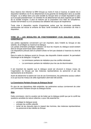 - 319 -
Sous réserve d’en informer la DRH Groupe au moins 6 mois à l’avance, le salarié mis à
disposition bénéficie à la fin du détachement d’une garantie de réintégration dans sa société
d’origine ou à défaut dans une autre société du Groupe dans un emploi équivalent à celui
qu’il occupait précédemment. Un entretien fin de détachement est alors organisé par la DRH
de la société d’origine. Il peut se traduire par la proposition d’un bilan de compétence,
d’action de formation ou d’un processus de validation des acquis de l’expérience.
Toute mise à disposition auprès d’organismes autres que les structures syndicales
mentionnées est exclue et entraine de facto l’arrêt immédiat de la convention de mise à
disposition.
TITRE VII – LES MODALITES DE FONCTIONNEMENT D’UN DIALOGUE SOCIAL
CONSTRUCTIF
Les parties signataires conviennent qu’il est important, dans l’intérêt du Groupe et des
salariés, de privilégier au maximum le dialogue.
Les parties entendent privilégier l’utilisation de tous les moyens du dialogue social existant
dans le Groupe avant toute action collective.
Les dispositions prévues dans le présent article ne font pas obstacle à l’exercice du droit de
grève.
Dans le cadre du dialogue social du Groupe, des dispositifs d’alerte existent. Ils permettent
d’échanger et de dialoguer. Il s’agit de :
− La commission paritaire de médiation pour les conflits individuels
− La commission paritaire de médiation pour les cas de discrimination.
Il est important de rappeler que le dialogue social est structuré à chaque niveau de
l’organisation du Groupe par des instances représentatives du personnel et par des
représentants de la Direction.
Avant de déclencher la saisine de l’une de ces Commissions, les partenaires sociaux veillent
à ce que tous les niveaux de cette organisation aient bien été activés.
La Commission Paritaire Groupe du Dialogue Social
En plus de ces dispositions déjà existantes, les partenaires sociaux conviennent de créer
une Commission Paritaire Groupe du Dialogue Social.
Rôle
Cette commission, dont la vocation est de traiter par le dialogue plutôt que par le conflit les
questions sensibles de nature collective, a pour rôle essentiel de :
− privilégier le dialogue social,
− anticiper les conflits collectifs
− tenter de les résoudre dans le respect des hommes, des instances représentatives
du personnel et des intérêts du Groupe
 