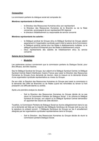 - 320 -
Composition
La commission paritaire du dialogue social est composée de :
Membres représentants la Direction :
− le Directeur des Ressources Humaines et/ou son représentant
− le Directeur des Ressources Humaines de la Branche ou de la filiale
concernée, accompagné de son représentant RH régional
− le directeur d’établissement ou responsable de service concerné
Membres représentants les salariés :
− le Délégué syndical de Groupe et/ou le Délégué Syndical de Groupe adjoint
appartenant à l’organisation syndicale ayant initié la saisine de la Commission
− le Délégué syndical central pour les filiales à établissements multiples, ou le
délégué syndical d’Entreprise pour les filiales à établissement unique.
− Deux représentants des salariés de l’établissement et/ou du service
concerné.
Saisine de la Commission
Modalités
Les partenaires sociaux conviennent que la commission paritaire du Dialogue Social, pour
être efficace, doit être réactive.
Seul le Délégué Syndical de Groupe, leur adjoint et le Délégué Syndical Central, le Délégué
Syndical Central Adjoint Distribution Casino France peut saisir la Direction des Ressources
Humaines du Groupe d’une demande de réunion, dans la mesure où la demande émane
d’une organisation syndicale représentative au niveau du Groupe.
De son côté, la Direction des Ressources Humaines du Groupe peut saisir la commission à
la demande des DRH de Branches ou de filiales quand les remontées du terrain lui font
pressentir une difficulté latente ou avérée.
Après une première analyse du dossier :
− Soit la Direction des Ressources Humaines du Groupe décide de ne pas
réunir la Commission Paritaire de Dialogue Social : il en informe le Délégué
Syndical de Groupe, son adjoint ou le Délégué Syndical Central demandeur
en apportant les raisons de cette décision.
Toutefois, la Commission Paritaire de Dialogue Social se réunira obligatoirement dans le cas
où la demande est faite par la majorité des Délégués Syndicaux de Groupe (soit au jour de
la signature du présent accord : 3 Délégués Syndicaux de Groupe sur les 4 actuellement
désignés par les organisations syndicales représentatives dans le Groupe).
− Soit la Direction des Ressources Humaines du Groupe décide de réunir la
commission paritaire Dialogue Social.
 