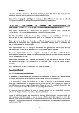 - 321 -
Moyens
Tous les moyens « modernes » de communication pourront être utilisés afin d’assurer une
réactivité optimale (visio conférence, conférence téléphonique).
Les parties s’engagent à privilégier le recours au dispositif mis en place par le présent
accord préalablement au déclenchement éventuel de tout conflit collectif.
TITRE VIII – DEROULEMENT DE CARRIERE DES REPRESENTANTS DU
PERSONNEL ET DES REPRESENTANTS DES ORGANISATIONS SYNDICALES
Les parties réaffirment leur attachement aux principes énoncés dans l’accord du
27 septembre 1993 en termes de salaire et d’évolution professionnelle.
Le Délégué Syndical de Groupe, s’il a le statut « employé », a la possibilité de demander à
évoluer vers un statut d’agent de maîtrise après un an d’exercice de son mandat.
Les représentants élus ou désignés bénéficiant d’augmentations collectives doivent
bénéficier de l’intégralité des augmentations collectives prévues pour la catégorie de
personnel à laquelle ils appartiennent.
Les représentants élus ou désignés bénéficiant d’augmentations individuelles doivent
bénéficier de la moyenne des augmentations individuelles de leur catégorie.
Pour les représentants élus ou désignés occupant une fonction bénéficiant d’une
rémunération variable, les critères de déclenchement et les objectifs devront être adaptés au
temps consacré à la fonction.
Les parties considèrent que l’exercice d’un mandat ne doit pas être un obstacle au bon
déroulement de carrière des représentants du personnel, quel que soit le niveau de leur
mandat.
Pour s’en assurer, les actions suivantes sont mises en œuvre :
8.1 –Suivi individuel
8.1.1 Entretien de prise de mandat
Il appartient au représentant de la fonction RH de commenter au directeur de l’établissement
concerné les dispositions du présent accord à chaque élection ou désignation.
A la demande du salarié nouvellement élu ou réélu ou désigné ou à la demande de son
directeur d’établissement, un entretien de prise de mandat peut être organisé, en présence
du RRH concerné, pour évoquer l’organisation future du poste de travail afin de concilier au
mieux l’exercice du mandat et l’exercice de l’activité professionnelle.
Il est convenu que cet entretien de prise de mandat ne peut intervenir qu’après la première
réunion de chaque instance élue prévue dans le préambule.
Outre ce premier entretien, sur demande du directeur d’établissement (ou responsable de
service) ou du salarié mandaté ou élu, un nouvel entretien peut être organisé au cours de
l’année si des dysfonctionnements ou difficultés étaient constatés dans l’exercice du ou des
mandats. L’entretien aura lieu avec le directeur d’établissement en présence du représentant
de la fonction RH.
 