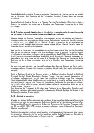 - 322 -
Pour le Délégué Syndical de Groupe et leur adjoint, l’entretien de prise de mandat est réalisé
par le Directeur des Relations et de l’Innovation Sociales Groupe dans les mêmes
conditions.
Pour le Délégué Syndical Central et le Délégué Syndical Central Adjoint Distribution Casino
France, cet entretien est mené par le Directeur des Ressources Humaines de la filiale
concernée.
8.1.2 Entretien annuel d’évaluation et d’évolution professionnelle des représentants
du personnel et des représentants des organisations syndicales
Chaque salarié du Groupe (*) bénéficie d’un entretien annuel d’évaluation et d’évolution
professionnelle avec son supérieur hiérarchique. Cet entretien se déroule dans les mêmes
conditions pour tout salarié élu ou désigné. Il prend uniquement en considération les
compétences et l’activité déployées par chaque salarié élu ou désigné dans le cadre de
l’exercice de son activité professionnelle.
Les mentions, remarques ou observations portant sur l’exercice de leur mandat formulées
lors de cet entretien ne peuvent pas être consignées dans le support « entretien annuel
d’évaluation et d’évolution professionnelle » accessible sur CASWEB (intranet Casino). Elles
le sont dans un document spécifique à cet effet, signé des parties (chacune conservant un
exemplaire) dont une copie est adressée à la Direction des Ressources Humaines de la
Branche ou de la filiale concernée, ainsi qu’à la Direction des Ressources Humaines
Groupe.
Au cours de cet entretien, les dispositifs prévus dans l’accord Groupe sur la formation
professionnelle du 11 mars 2005 peuvent être utilisés dans le cadre d’un projet professionnel
partagé.
Pour le Délégué Syndical de Groupe, adjoint, le Délégué Syndical Central, le Délégué
Syndical Central Adjoint Distribution Casino France, l’entretien annuel d’évaluation et
d’évolution professionnelle se fait dans les conditions précitées avec leur supérieur
hiérarchique et le Directeur des Ressources Humaines de la branche ou filiale concernée. Il
permet d’aborder, comme pour l’ensemble des salariés du Groupe, les souhaits d’évolution,
de formation et de réfléchir sur des orientations éventuelles de carrière et de définir les plans
d’actions pour y parvenir.
Sur demande de l’intéressé, la Direction des Relations et de l’Innovation Sociales peut
également participer à l’entretien annuel d’évaluation du Délégué Syndical de Groupe et du
Délégué Syndical de Groupe adjoint.
8.1.3 - Accès à la formation
L’accès aux actions de formation des représentants du personnel se réalise dans les mêmes
conditions que pour les autres salariés du Groupe. Il est important de rappeler qu’à cet effet,
ils peuvent bénéficier des dispositions de l’accord Groupe sur la Formation Professionnelle
du 11 mars 2005 (DIF/ VAE, période professionnalisation, congé individuel de formation,
bilan de compétence).
Toutefois, les salariés ayant des responsabilités syndicales peuvent demander à faire valider
les acquis liés à l’exercice de leur activité syndicale au titre de la VAE selon les dispositions
de l’accord Groupe sur la formation professionnelle du 11 mars 2005.
 