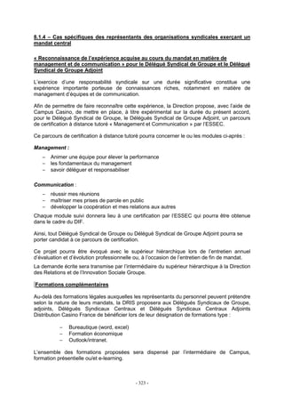 - 323 -
8.1.4 – Cas spécifiques des représentants des organisations syndicales exerçant un
mandat central
« Reconnaissance de l’expérience acquise au cours du mandat en matière de
management et de communication » pour le Délégué Syndical de Groupe et le Délégué
Syndical de Groupe Adjoint
L’exercice d’une responsabilité syndicale sur une durée significative constitue une
expérience importante porteuse de connaissances riches, notamment en matière de
management d’équipes et de communication.
Afin de permettre de faire reconnaître cette expérience, la Direction propose, avec l’aide de
Campus Casino, de mettre en place, à titre expérimental sur la durée du présent accord,
pour le Délégué Syndical de Groupe, le Délégués Syndical de Groupe Adjoint, un parcours
de certification à distance tutoré « Management et Communication » par l’ESSEC.
Ce parcours de certification à distance tutoré pourra concerner le ou les modules ci-après :
Management :
− Animer une équipe pour élever la performance
− les fondamentaux du management
− savoir déléguer et responsabiliser
Communication :
− réussir mes réunions
− maîtriser mes prises de parole en public
− développer la coopération et mes relations aux autres
Chaque module suivi donnera lieu à une certification par l’ESSEC qui pourra être obtenue
dans le cadre du DIF.
Ainsi, tout Délégué Syndical de Groupe ou Délégué Syndical de Groupe Adjoint pourra se
porter candidat à ce parcours de certification.
Ce projet pourra être évoqué avec le supérieur hiérarchique lors de l’entretien annuel
d’évaluation et d’évolution professionnelle ou, à l’occasion de l’entretien de fin de mandat.
La demande écrite sera transmise par l’intermédiaire du supérieur hiérarchique à la Direction
des Relations et de l’Innovation Sociale Groupe.
Formations complémentaires
Au-delà des formations légales auxquelles les représentants du personnel peuvent prétendre
selon la nature de leurs mandats, la DRIS proposera aux Délégués Syndicaux de Groupe,
adjoints, Délégués Syndicaux Centraux et Délégués Syndicaux Centraux Adjoints
Distribution Casino France de bénéficier lors de leur désignation de formations type :
− Bureautique (word, excel)
− Formation économique
− Outlook/intranet.
L’ensemble des formations proposées sera dispensé par l’intermédiaire de Campus,
formation présentielle ou/et e-learning.
 