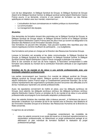 - 324 -
Lors de leur désignation, le Délégué Syndical de Groupe, le Délégué Syndical de Groupe
Adjoint et le Délégué Syndical Central, le délégué syndical central adjoint Distribution Casino
France pourra, à sa demande, s’inscrire à une session de formation sur des thèmes
spécifiques en relation avec leur mandat, notamment sur :
− L’actualisation de leurs connaissances en matière juridique ou économique
− La communication
− Le management des équipes.
Modalités
Ces demandes de formation doivent être exprimées par le Délégué Syndical de Groupe, le
Délégué Syndical de Groupe adjoint, le Délégué Syndical Central et le Délégué Syndical
Central Adjoint Distribution Casino France dans les deux mois qui suivent sa désignation à la
Direction des Relations et de l’Innovation Sociales Groupe.
Ces formations ne peuvent être refusées, mais peuvent toutefois être reportées pour des
raisons logistiques (nombre insuffisant de participants…) ou budgétaires.
Ces formations sont prises en charge par la Direction des Ressources Humaines Groupe.
Lorsque la formation est acceptée et les dates communiquées, le Délégué Syndical de
Groupe, le Délégué Syndical de Groupe Adjoint, le Délégué Syndical Central, le Délégué
Syndical Central Adjoint Distribution Casino France s’engage à participer à la session.
Dans le cas contraire et sauf cas de force majeure, la facturation correspondant à cette
formation sera déduite du montant de la contribution financière attribuée à son organisation
syndicale.
Entretien de fin de mandat et de retour à une activité professionnelle avec une
éventuelle adaptation professionnelle
Les parties reconnaissent que l’exercice d’un mandat de délégué syndical de Groupe,
délégué syndical de Groupe adjoint, Délégué syndical central, délégué syndical central
adjoint Distribution Casino France exige un investissement personnel important. De ce fait,
certains représentants des organisations syndicales peuvent rencontrer des difficultés à la fin
de leur mandat pour reprendre une activité professionnelle.
Aussi, les signataires conviennent de mettre en place, pour les délégués syndicaux de
Groupe, leurs adjoints, les délégués syndicaux centraux, les délégués syndicaux centraux
adjoints Distribution Casino France un entretien de fin de mandat et de retour à une activité
professionnelle accompagné d’une éventuelle adaptation professionnelle.
Ainsi, les salariés titulaires des mandats cités ci-dessus peuvent , à l’échéance de ceux-ci,
demander à bénéficier d’un entretien dit de fin de mandat avec le Directeur des Relations et
de l’Innovation Sociales Groupe et le Directeur des Ressources Humaines de la Branche ou
filiale concernée.
Il s’agit lors de cet entretien :
• d’organiser conjointement, les modalités de
retour du salarié concerné à son poste de travail ou un éventuel repositionnement ou
réorientation professionnelle, en déterminant un projet professionnel partagé et en
définissant un plan individuel de formation facilitant la réalisation du projet
professionnel partagé.
 