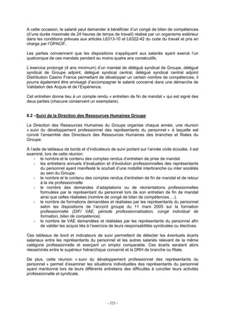 - 325 -
A cette occasion, le salarié peut demander à bénéficier d’un congé de bilan de compétences
(d’une durée maximale de 24 heures de temps de travail) réalisé par un organisme extérieur
dans les conditions prévues aux articles L6313-10 et L6322-42 du code du travail et pris en
charge par l’OPACIF.
Les parties conviennent que les dispositions s’appliquent aux salariés ayant exercé l’un
quelconque de ces mandats pendant au moins quatre ans consécutifs.
L’exercice prolongé (4 ans minimum) d’un mandat de délégué syndical de Groupe, délégué
syndical de Groupe adjoint, délégué syndical central, délégué syndical central adjoint
Distribution Casino France permettant de développer un certain nombre de compétences, il
pourra également être envisagé d’accompagner le salarié concerné dans une démarche de
Validation des Acquis et de l’Expérience.
Cet entretien donne lieu à un compte rendu « entretien de fin de mandat » qui est signé des
deux parties (chacune conservant un exemplaire).
8.2 –Suivi de la Direction des Ressources Humaines Groupe
La Direction des Ressources Humaines du Groupe organise chaque année, une réunion
« suivi du développement professionnel des représentants du personnel » à laquelle est
convié l’ensemble des Directeurs des Ressources Humaines des branches et filiales du
Groupe.
À l’aide de tableaux de bords et d’indicateurs de suivi portant sur l’année civile écoulée, il est
examiné, lors de cette réunion:
- le nombre et le contenu des comptes rendus d’entretien de prise de mandat
- les entretiens annuels d’évaluation et d’évolution professionnelles des représentants
du personnel ayant manifesté le souhait d’une mobilité interbranche ou inter sociétés
au sein du Groupe.
- le nombre et le contenu des comptes rendus d’entretien de fin de mandat et de retour
à la vie professionnelle
- le nombre des demandes d’adaptations ou de réorientations professionnelles
formulées par le représentant du personnel lors de son entretien de fin de mandat
ainsi que celles réalisées (nombre de congé de bilan de compétences….).
- le nombre de formations demandées et réalisées par les représentants du personnel
selon les dispositions de l’accord groupe du 11 mars 2005 sur la formation
professionnelle (DIF/ VAE, période professionnalisation, congé individuel de
formation, bilan de compétence).
- le nombre de VAE demandées et réalisées par les représentants du personnel afin
de valider les acquis liés à l’exercice de leurs responsabilités syndicales ou électives.
Ces tableaux de bord et indicateurs de suivi permettent de détecter les éventuels écarts
salariaux entre les représentants du personnel et les autres salariés relevant de la même
catégorie professionnelle et exerçant un emploi comparable. Ces écarts seraient alors
réexaminés entre le supérieur hiérarchique concerné et la DRH de branche ou filiale.
De plus, cette réunion « suivi du développement professionnel des représentants du
personnel » permet d’examiner les situations individuelles des représentants du personnel
ayant mentionné lors de leurs différents entretiens des difficultés à concilier leurs activités
professionnelle et syndicale.
 
