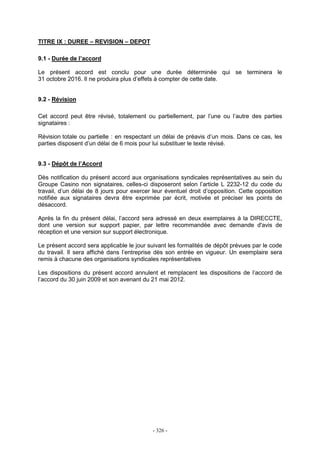 - 326 -
TITRE IX : DUREE – REVISION – DEPOT
9.1 - Durée de l’accord
Le présent accord est conclu pour une durée déterminée qui se terminera le
31 octobre 2016. Il ne produira plus d’effets à compter de cette date.
9.2 - Révision
Cet accord peut être révisé, totalement ou partiellement, par l’une ou l’autre des parties
signataires :
Révision totale ou partielle : en respectant un délai de préavis d’un mois. Dans ce cas, les
parties disposent d’un délai de 6 mois pour lui substituer le texte révisé.
9.3 - Dépôt de l’Accord
Dès notification du présent accord aux organisations syndicales représentatives au sein du
Groupe Casino non signataires, celles-ci disposeront selon l’article L 2232-12 du code du
travail, d’un délai de 8 jours pour exercer leur éventuel droit d’opposition. Cette opposition
notifiée aux signataires devra être exprimée par écrit, motivée et préciser les points de
désaccord.
Après la fin du présent délai, l’accord sera adressé en deux exemplaires à la DIRECCTE,
dont une version sur support papier, par lettre recommandée avec demande d'avis de
réception et une version sur support électronique.
Le présent accord sera applicable le jour suivant les formalités de dépôt prévues par le code
du travail. Il sera affiché dans l’entreprise dès son entrée en vigueur. Un exemplaire sera
remis à chacune des organisations syndicales représentatives
Les dispositions du présent accord annulent et remplacent les dispositions de l’accord de
l’accord du 30 juin 2009 et son avenant du 21 mai 2012.
 