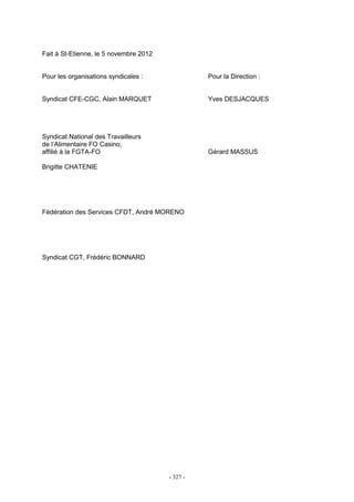 - 327 -
Fait à St-Etienne, le 5 novembre 2012
Pour les organisations syndicales : Pour la Direction :
Syndicat CFE-CGC, Alain MARQUET Yves DESJACQUES
Syndicat National des Travailleurs
de l’Alimentaire FO Casino,
affilié à la FGTA-FO Gérard MASSUS
Brigitte CHATENIE
Fédération des Services CFDT, André MORENO
Syndicat CGT, Frédéric BONNARD
 