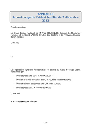 - 328 -
AANNNNEEXXEE 1133
AAccccoorrdd ccoonnggéé ddee ll’’aaiiddaanntt ffaammiilliiaall dduu 77 ddéécceemmbbrree
22001122
Entre les soussignés :
Le Groupe Casino, représenté par M. Yves DESJACQUES, Directeur des Ressources
Humaines et M. Gérard MASSUS, Directeur des Relations et de l’Innovation Sociales,
dûment mandatés
D’une part,
Et,
Les organisations syndicales représentatives des salariés au niveau du Groupe Casino
représentées par :
− Pour le syndicat CFE-CGC, M. Alain MARQUET
− Pour le SNTA-FO Casino, affilié à la FGTA-FO, Mme Brigitte CHATENIE
− Pour la Fédération des Services CFDT, M. André MORENO
− Pour le syndicat CGT, M. Frédéric BONNARD
D’autre part,
IL A ETE CONVENU CE QUI SUIT
 