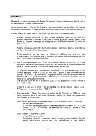 - 329 -
PREAMBULE
Depuis de nombreuses années, le Groupe Casino est précurseur et innovant dans le cadre
de sa politique Promotion de la Diversité.
Cette politique est fondée sur la Solidarité, notamment dans les domaines tels que le
handicap, la diversité des origines, l’égalité professionnelle femmes/hommes et les seniors.
Cette solidarité, l’une des valeurs clés du Groupe, se traduit notamment par des :
- Accords collectifs innovants tels que l’accord handipacte renouvelé en 2010 qui
permet notamment d’apporter « une aide financière pour les salariés aidants d’un
enfant ou conjoint handicapé en participant aux frais d’aménagement du véhicule
personnel» ;
- Actions collectives à caractère humanitaire par des opérations de dons alimentaires
ou d’aide financière à des associations.
- Expérimentations en lien avec la démarche « Aidons les aidants » afin
d’accompagner les salariés aidants familiaux de personnes dépendantes seniors
et/ou d’enfants ou conjoints handicapés ;
- Des actions individuelles de « dons » de jours RTT afin de permettre à chacun de
contribuer à financer une absence utilisée par un salarié dans le cadre du partenariat
entre le Groupe Casino et la Fédération des Banques alimentaires.
Ce dispositif, encadré par l’avenant du 9 septembre 2009 à l’accord Groupe sur le
Compte Epargne Temps (CET) du 20 mai 2008, a permis à 118 collaborateurs de
donner 138 jours RTT sur le Plan de Congé pour activité solidaire permettant ainsi le
financement de 57 jours d’absences autorisées pour assurer des missions pour le
compte des Banques Alimentaires.
Cet avenant a pris fin au 31 décembre 2010 car les dispositions légales étaient à
durée déterminée.
Il reste à ce jour dans le fonds « Plan de Congé pour activité solidaire » : 80,64 jours
RTT placés pour un montant de 14 507,03€.
− Une démarche « Aidons les aidants » initiée par la Direction en 2011 par une
expérimentation dans le cadre des politiques menées en faveur des personnes
handicapées et des seniors.
Cette démarche novatrice a pour objectifs de donner aux collaborateurs concernés :
. des informations pratiques
. la possibilité d’échanger avec des partenaires reconnus tels que le CLIC 42, la
MDPH, l’AG2R La Mondiale, les services de Santé au Travail et une
psychologue.
Dans ce cadre, il a été mis en place :
. une conférence annuelle,
. des ateliers mensuels comprenant des groupes de paroles appelés « Je suis
aidant, parlons-en » animés par une psychologue et des ateliers
 
