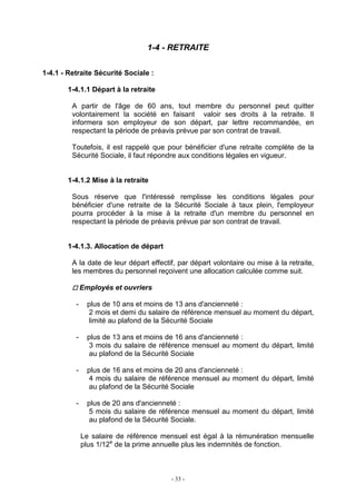 - 33 -
1-4 - RETRAITE
1-4.1 - Retraite Sécurité Sociale :
1-4.1.1 Départ à la retraite
A partir de l'âge de 60 ans, tout membre du personnel peut quitter
volontairement la société en faisant valoir ses droits à la retraite. Il
informera son employeur de son départ, par lettre recommandée, en
respectant la période de préavis prévue par son contrat de travail.
Toutefois, il est rappelé que pour bénéficier d'une retraite complète de la
Sécurité Sociale, il faut répondre aux conditions légales en vigueur.
1-4.1.2 Mise à la retraite
Sous réserve que l'intéressé remplisse les conditions légales pour
bénéficier d'une retraite de la Sécurité Sociale à taux plein, l'employeur
pourra procéder à la mise à la retraite d'un membre du personnel en
respectant la période de préavis prévue par son contrat de travail.
1-4.1.3. Allocation de départ
A la date de leur départ effectif, par départ volontaire ou mise à la retraite,
les membres du personnel reçoivent une allocation calculée comme suit.
Employés et ouvriers
- plus de 10 ans et moins de 13 ans d'ancienneté :
2 mois et demi du salaire de référence mensuel au moment du départ,
limité au plafond de la Sécurité Sociale
- plus de 13 ans et moins de 16 ans d'ancienneté :
3 mois du salaire de référence mensuel au moment du départ, limité
au plafond de la Sécurité Sociale
- plus de 16 ans et moins de 20 ans d'ancienneté :
4 mois du salaire de référence mensuel au moment du départ, limité
au plafond de la Sécurité Sociale
- plus de 20 ans d'ancienneté :
5 mois du salaire de référence mensuel au moment du départ, limité
au plafond de la Sécurité Sociale.
Le salaire de référence mensuel est égal à la rémunération mensuelle
plus 1/12e
de la prime annuelle plus les indemnités de fonction.
 