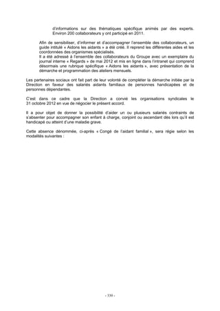 - 330 -
d’informations sur des thématiques spécifique animés par des experts.
Environ 200 collaborateurs y ont participé en 2011.
Afin de sensibiliser, d’informer et d’accompagner l’ensemble des collaborateurs, un
guide intitulé « Aidons les aidants » a été créé. Il reprend les différentes aides et les
coordonnées des organismes spécialisés.
Il a été adressé à l’ensemble des collaborateurs du Groupe avec un exemplaire du
journal interne « Regards » de mai 2012 et mis en ligne dans l’intranet qui comprend
désormais une rubrique spécifique « Aidons les aidants », avec présentation de la
démarche et programmation des ateliers mensuels.
Les partenaires sociaux ont fait part de leur volonté de compléter la démarche initiée par la
Direction en faveur des salariés aidants familiaux de personnes handicapées et de
personnes dépendantes.
C’est dans ce cadre que la Direction a convié les organisations syndicales le
31 octobre 2012 en vue de négocier le présent accord.
Il a pour objet de donner la possibilité d’aider un ou plusieurs salariés contraints de
s’absenter pour accompagner son enfant à charge, conjoint ou ascendant dès lors qu’il est
handicapé ou atteint d’une maladie grave.
Cette absence dénommée, ci-après « Congé de l’aidant familial », sera régie selon les
modalités suivantes :
 