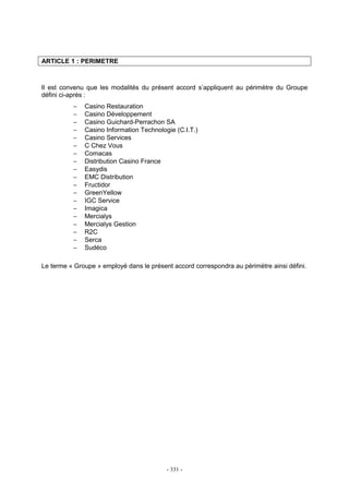 - 331 -
ARTICLE 1 : PERIMETRE
Il est convenu que les modalités du présent accord s’appliquent au périmètre du Groupe
défini ci-après :
− Casino Restauration
− Casino Développement
− Casino Guichard-Perrachon SA
− Casino Information Technologie (C.I.T.)
− Casino Services
− C Chez Vous
− Comacas
− Distribution Casino France
− Easydis
− EMC Distribution
− Fructidor
− GreenYellow
− IGC Service
− Imagica
− Mercialys
− Mercialys Gestion
− R2C
− Serca
− Sudéco
Le terme « Groupe » employé dans le présent accord correspondra au périmètre ainsi défini.
 