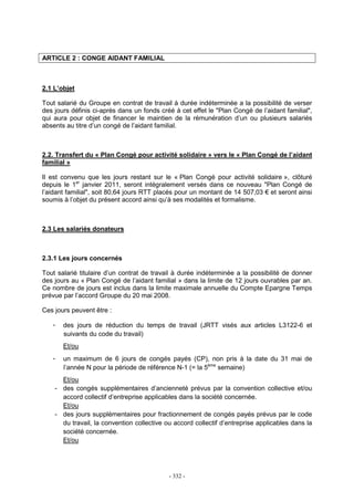 - 332 -
ARTICLE 2 : CONGE AIDANT FAMILIAL
2.1 L’objet
Tout salarié du Groupe en contrat de travail à durée indéterminée a la possibilité de verser
des jours définis ci-après dans un fonds créé à cet effet le "Plan Congé de l’aidant familial",
qui aura pour objet de financer le maintien de la rémunération d’un ou plusieurs salariés
absents au titre d’un congé de l’aidant familial.
2.2. Transfert du « Plan Congé pour activité solidaire » vers le « Plan Congé de l’aidant
familial »
Il est convenu que les jours restant sur le « Plan Congé pour activité solidaire », clôturé
depuis le 1er
janvier 2011, seront intégralement versés dans ce nouveau "Plan Congé de
l’aidant familial", soit 80,64 jours RTT placés pour un montant de 14 507,03 € et seront ainsi
soumis à l’objet du présent accord ainsi qu’à ses modalités et formalisme.
2.3 Les salariés donateurs
2.3.1 Les jours concernés
Tout salarié titulaire d’un contrat de travail à durée indéterminée a la possibilité de donner
des jours au « Plan Congé de l’aidant familial » dans la limite de 12 jours ouvrables par an.
Ce nombre de jours est inclus dans la limite maximale annuelle du Compte Epargne Temps
prévue par l’accord Groupe du 20 mai 2008.
Ces jours peuvent être :
- des jours de réduction du temps de travail (JRTT visés aux articles L3122-6 et
suivants du code du travail)
Et/ou
- un maximum de 6 jours de congés payés (CP), non pris à la date du 31 mai de
l’année N pour la période de référence N-1 (= la 5ème
semaine)
Et/ou
- des congés supplémentaires d’ancienneté prévus par la convention collective et/ou
accord collectif d’entreprise applicables dans la société concernée.
Et/ou
- des jours supplémentaires pour fractionnement de congés payés prévus par le code
du travail, la convention collective ou accord collectif d’entreprise applicables dans la
société concernée.
Et/ou
 