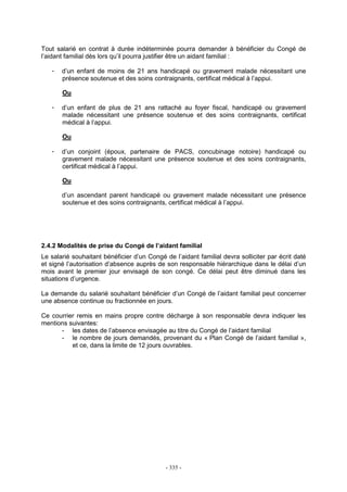 - 335 -
Tout salarié en contrat à durée indéterminée pourra demander à bénéficier du Congé de
l’aidant familial dès lors qu’il pourra justifier être un aidant familial :
- d’un enfant de moins de 21 ans handicapé ou gravement malade nécessitant une
présence soutenue et des soins contraignants, certificat médical à l’appui.
Ou
- d’un enfant de plus de 21 ans rattaché au foyer fiscal, handicapé ou gravement
malade nécessitant une présence soutenue et des soins contraignants, certificat
médical à l’appui.
Ou
- d’un conjoint (époux, partenaire de PACS, concubinage notoire) handicapé ou
gravement malade nécessitant une présence soutenue et des soins contraignants,
certificat médical à l’appui.
Ou
d’un ascendant parent handicapé ou gravement malade nécessitant une présence
soutenue et des soins contraignants, certificat médical à l’appui.
2.4.2 Modalités de prise du Congé de l’aidant familial
Le salarié souhaitant bénéficier d’un Congé de l’aidant familial devra solliciter par écrit daté
et signé l’autorisation d’absence auprès de son responsable hiérarchique dans le délai d’un
mois avant le premier jour envisagé de son congé. Ce délai peut être diminué dans les
situations d’urgence.
La demande du salarié souhaitant bénéficier d’un Congé de l’aidant familial peut concerner
une absence continue ou fractionnée en jours.
Ce courrier remis en mains propre contre décharge à son responsable devra indiquer les
mentions suivantes:
- les dates de l’absence envisagée au titre du Congé de l’aidant familial
- le nombre de jours demandés, provenant du « Plan Congé de l’aidant familial »,
et ce, dans la limite de 12 jours ouvrables.
 