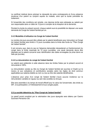 - 337 -
Le certificat médical devra préciser la nécessité de soins contraignants et d'une présence
soutenue d'un parent ou conjoint auprès du malade, ainsi que la durée prévisible du
traitement.
Si l’ensemble des conditions est remplie, une réponse écrite sera adressée au salarié par
son responsable dans un délai de 15 jours à compter de la réception de la demande.
Pendant la durée du présent accord, chaque salarié aura la possibilité de déposer une seule
demande de Congé de l’aidant familial par an.
2.4.3 Modalités d’utilisation du Congé de l’aidant familial
Le nombre de jours pouvant être utilisés par le salarié bénéficiaire pour rémunérer ce Congé
de l’aidant familial sera limité à 12 jours ouvrables dans la limite des fonds du "'Plan Congé
de l’aidant familial".
Il est convenu que, dans le cas où l’absence demandée nécessiterait un fractionnement du
congé dans la limite maximale de 12 jours ouvrables, une seule demande devra être
déposée par le salarié concerné avec identification des dates envisagées (la prise devra se
faite par journée).
2.4.4 La rémunération du congé de l'aidant familial
Le salarié peut prétendre à cette absence dans les limites fixées par le présent accord et
rémunérée à 100%.
La rémunération versée au titre du Congé de l’aidant familial est soumise à l’impôt sur le
revenu et aux cotisations et contributions sociales selon les règles de droit commun
applicables aux salaires établis au nom ou dus au titre des salariés bénéficiaires.
L’absence pour prise d’un congé de l'aidant familial n’aura aucune incidence sur la
rémunération variable en vigueur au sein des sociétés du Groupe.
Elle sera assimilée à du temps de travail effectif pour le calcul de l’ancienneté, des droits au
DIF, à la participation, à l’intéressement et aux congés payés.
2.5 La société détentrice du "Plan Congé de l’aidant familial"
Le passif social constitué par la valorisation des jours épargnés sera détenu par Casino
Guichard Perrachon SA.
 