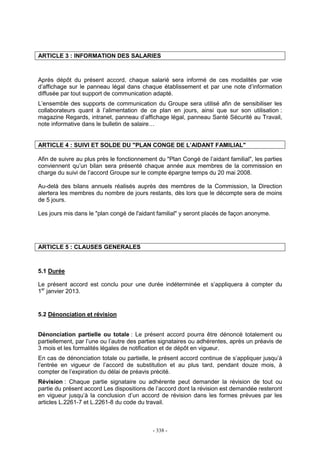 - 338 -
ARTICLE 3 : INFORMATION DES SALARIES
Après dépôt du présent accord, chaque salarié sera informé de ces modalités par voie
d’affichage sur le panneau légal dans chaque établissement et par une note d’information
diffusée par tout support de communication adapté.
L’ensemble des supports de communication du Groupe sera utilisé afin de sensibiliser les
collaborateurs quant à l’alimentation de ce plan en jours, ainsi que sur son utilisation :
magazine Regards, intranet, panneau d’affichage légal, panneau Santé Sécurité au Travail,
note informative dans le bulletin de salaire…
ARTICLE 4 : SUIVI ET SOLDE DU "PLAN CONGE DE L’AIDANT FAMILIAL"
Afin de suivre au plus près le fonctionnement du "Plan Congé de l’aidant familial", les parties
conviennent qu’un bilan sera présenté chaque année aux membres de la commission en
charge du suivi de l’accord Groupe sur le compte épargne temps du 20 mai 2008.
Au-delà des bilans annuels réalisés auprès des membres de la Commission, la Direction
alertera les membres du nombre de jours restants, dès lors que le décompte sera de moins
de 5 jours.
Les jours mis dans le "plan congé de l'aidant familial" y seront placés de façon anonyme.
ARTICLE 5 : CLAUSES GENERALES
5.1 Durée
Le présent accord est conclu pour une durée indéterminée et s’appliquera à compter du
1er
janvier 2013.
5.2 Dénonciation et révision
Dénonciation partielle ou totale : Le présent accord pourra être dénoncé totalement ou
partiellement, par l’une ou l’autre des parties signataires ou adhérentes, après un préavis de
3 mois et les formalités légales de notification et de dépôt en vigueur.
En cas de dénonciation totale ou partielle, le présent accord continue de s’appliquer jusqu’à
l’entrée en vigueur de l’accord de substitution et au plus tard, pendant douze mois, à
compter de l’expiration du délai de préavis précité.
Révision : Chaque partie signataire ou adhérente peut demander la révision de tout ou
partie du présent accord Les dispositions de l’accord dont la révision est demandée resteront
en vigueur jusqu’à la conclusion d’un accord de révision dans les formes prévues par les
articles L.2261-7 et L.2261-8 du code du travail.
 