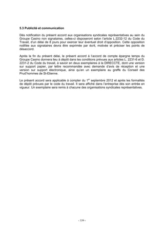 - 339 -
5.3 Publicité et communication
Dès notification du présent accord aux organisations syndicales représentatives au sein du
Groupe Casino non signataires, celles-ci disposeront selon l’article L.2232-12 du Code du
Travail, d’un délai de 8 jours pour exercer leur éventuel droit d’opposition. Cette opposition
notifiée aux signataires devra être exprimée par écrit, motivée et préciser les points de
désaccord.
Après la fin du présent délai, le présent accord à l’accord de compte épargne temps du
Groupe Casino donnera lieu à dépôt dans les conditions prévues aux articles L. 2231-6 et D.
2231-2 du Code du travail, à savoir en deux exemplaires à la DIRECCTE, dont une version
sur support papier, par lettre recommandée avec demande d’avis de réception et une
version sur support électronique, ainsi qu’en un exemplaire au greffe du Conseil des
Prud’hommes de St-Etienne.
Le présent accord sera applicable à compter du 1er
septembre 2012 et après les formalités
de dépôt prévues par le code du travail. Il sera affiché dans l’entreprise dès son entrée en
vigueur. Un exemplaire sera remis à chacune des organisations syndicales représentatives.
 