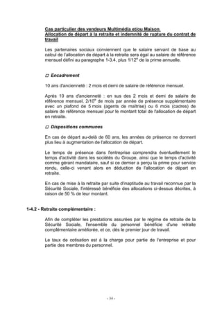 - 34 -
Cas particulier des vendeurs Multimédia et/ou Maison
Allocation de départ à la retraite et indemnité de rupture du contrat de
travail
Les partenaires sociaux conviennent que le salaire servant de base au
calcul de l’allocation de départ à la retraite sera égal au salaire de référence
mensuel défini au paragraphe 1-3.4, plus 1/12e
de la prime annuelle.
Encadrement
10 ans d'ancienneté : 2 mois et demi de salaire de référence mensuel.
Après 10 ans d'ancienneté : en sus des 2 mois et demi de salaire de
référence mensuel, 2/10e
de mois par année de présence supplémentaire
avec un plafond de 5 mois (agents de maîtrise) ou 6 mois (cadres) de
salaire de référence mensuel pour le montant total de l'allocation de départ
en retraite.
Dispositions communes
En cas de départ au-delà de 60 ans, les années de présence ne donnent
plus lieu à augmentation de l'allocation de départ.
Le temps de présence dans l'entreprise comprendra éventuellement le
temps d'activité dans les sociétés du Groupe, ainsi que le temps d'activité
comme gérant mandataire, sauf si ce dernier a perçu la prime pour service
rendu, celle-ci venant alors en déduction de l'allocation de départ en
retraite.
En cas de mise à la retraite par suite d'inaptitude au travail reconnue par la
Sécurité Sociale, l'intéressé bénéficie des allocations ci-dessus décrites, à
raison de 50 % de leur montant.
1-4.2 - Retraite complémentaire :
Afin de compléter les prestations assurées par le régime de retraite de la
Sécurité Sociale, l'ensemble du personnel bénéficie d'une retraite
complémentaire améliorée, et ce, dès le premier jour de travail.
Le taux de cotisation est à la charge pour partie de l'entreprise et pour
partie des membres du personnel.
 