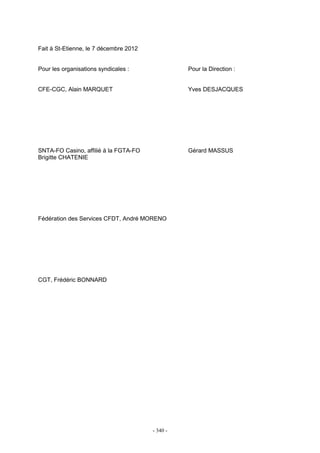 - 340 -
Fait à St-Etienne, le 7 décembre 2012
Pour les organisations syndicales : Pour la Direction :
CFE-CGC, Alain MARQUET Yves DESJACQUES
SNTA-FO Casino, affilié à la FGTA-FO Gérard MASSUS
Brigitte CHATENIE
Fédération des Services CFDT, André MORENO
CGT, Frédéric BONNARD
 