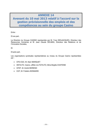 - 341 -
AANNNNEEXXEE 1144
AAvveennaanntt dduu 1100 mmaaii 22001133 rreellaattiiff àà ll’’aaccccoorrdd ssuurr llaa
ggeessttiioonn pprréévviissiioonnnneellllee ddeess eemmppllooiiss eett ddeess
ccoommppéétteenncceess aauu sseeiinn dduu ggrroouuppee CCaassiinnoo
Entre :
D’une part,
La Direction du Groupe CASINO représentée par M. Yves DESJACQUES, Directeur des
Ressources Humaines et M. Jean Claude DELMAS, Directeur des Relations et de
l’Innovation Sociales,
Et
D’autre part,
Les organisations syndicales représentatives au niveau du Groupe Casino représentées
par :
• CFE-CGC, M. Alain MARQUET
• SNTA-FO, Casino, affilié à la FGTA-FO, Mme Brigitte CHATENIE
• CFDT, M. André MORENO
• CGT, M. Frédéric BONNARD
 