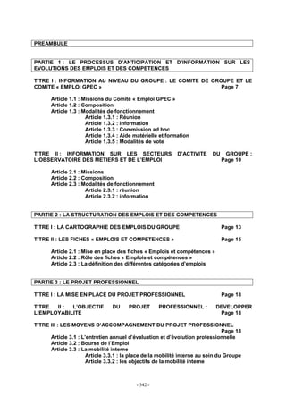 - 342 -
PREAMBULE
PARTIE 1 : LE PROCESSUS D’ANTICIPATION ET D’INFORMATION SUR LES
EVOLUTIONS DES EMPLOIS ET DES COMPETENCES
TITRE I : INFORMATION AU NIVEAU DU GROUPE : LE COMITE DE GROUPE ET LE
COMITE « EMPLOI GPEC » Page 7
Article 1.1 : Missions du Comité « Emploi GPEC »
Article 1.2 : Composition
Article 1.3 : Modalités de fonctionnement
Article 1.3.1 : Réunion
Article 1.3.2 : Information
Article 1.3.3 : Commission ad hoc
Article 1.3.4 : Aide matérielle et formation
Article 1.3.5 : Modalités de vote
TITRE II : INFORMATION SUR LES SECTEURS D’ACTIVITE DU GROUPE :
L’OBSERVATOIRE DES METIERS ET DE L’EMPLOI Page 10
Article 2.1 : Missions
Article 2.2 : Composition
Article 2.3 : Modalités de fonctionnement
Article 2.3.1 : réunion
Article 2.3.2 : information
PARTIE 2 : LA STRUCTURATION DES EMPLOIS ET DES COMPETENCES
TITRE I : LA CARTOGRAPHIE DES EMPLOIS DU GROUPE Page 13
TITRE II : LES FICHES « EMPLOIS ET COMPETENCES » Page 15
Article 2.1 : Mise en place des fiches « Emplois et compétences »
Article 2.2 : Rôle des fiches « Emplois et compétences »
Article 2.3 : La définition des différentes catégories d’emplois
PARTIE 3 : LE PROJET PROFESSIONNEL
TITRE I : LA MISE EN PLACE DU PROJET PROFESSIONNEL Page 18
TITRE II : L’OBJECTIF DU PROJET PROFESSIONNEL : DEVELOPPER
L’EMPLOYABILITE Page 18
TITRE III : LES MOYENS D’ACCOMPAGNEMENT DU PROJET PROFESSIONNEL
Page 18
Article 3.1 : L’entretien annuel d’évaluation et d’évolution professionnelle
Article 3.2 : Bourse de l’Emploi
Article 3.3 : La mobilité interne
Article 3.3.1 : la place de la mobilité interne au sein du Groupe
Article 3.3.2 : les objectifs de la mobilité interne
 