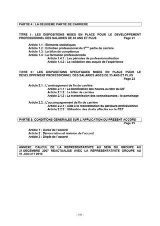 - 343 -
PARTIE 4 : LA DEUXIEME PARTIE DE CARRIERE
TITRE I : LES DISPOSITIONS MISES EN PLACE POUR LE DEVELOPPEMENT
PROFESSIONNEL DES SALARIES DE 45 ANS ET PLUS Page 21
Article 1.1 : Eléments statistiques
Article 1.2 : Entretien professionnel de 2ème
partie de carrière
Article 1.3 : Le bilan de compétence
Article 1.4 : La formation professionnelle
Article 1.4.1 : Les périodes de professionnalisation
Article 1.4.2 : La validation des acquis de l’expérience
TITRE II : LES DISPOSITIONS SPECIFIQUES MISES EN PLACE POUR LE
DEVELOPPEMENT PROFESSIONNEL DES SALARIES AGES DE 55 ANS ET PLUS
Page 23
Article 2.1 : L’aménagement de fin de carrière
Article 2.1.1 : La bonification des heures au titre du DIF
Article 2.1.2 : Le bilan de carrière
Article 2.1.3 : La transmission des connaissances : le parrainage
Article 2.2 : L’accompagnement de fin de carrière
Article 2.2.1 : Aide à la reconstitution du parcours professionnel
Article 2.2.2 : Utilisation des droits affectés sur le CET
PARTIE 5: CONDITIONS GENERALES SUR L’APPLICATION DU PRESENT ACCORD
Page 25
Article 1 : Durée de l’accord
Article 2 : Dénonciation et révision de l’accord
Article 3 : Dépôt de l’accord
ANNEXE: CALCUL DE LA REPRESENTATIVITE AU SEIN DU GROUPE AU
31 DECEMBRE 2007 REACTUALISE AVEC LA REPRESENTATIVITE GROUPE AU
31 JUILLET 2012
 