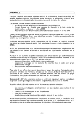 - 344 -
PREAMBULE
Dans un contexte économique fortement évolutif et concurrentiel, le Groupe Casino est
attaché au développement d’un dialogue social permanent et socialement productif ainsi
qu’au développement des compétences, notamment par la formation des salariés.
Les accords suivants en sont autant d’illustrations :
- Accord Groupe sur la formation professionnelle du 11 mars 2005,
- Accord Groupe sur l’Egalité des chances, la Diversité et la lutte contre les
discriminations en date du 14 octobre 2005
- Accord Groupe sur l’Emploi des travailleurs Handicapés en date du 23 mai 2006
Ces accords s’inscrivent dans une démarche de Gestion Prévisionnelle des Emplois et des
Compétences (GPEC) car ils ont pour objectif de permettre l’évolution professionnelle des
salariés tout au long de leur carrière.
Forte des résultats obtenus grâce à l’application de ces accords, la Direction a décidé
d’anticiper l’échéance légale de janvier 2008 pour lancer l’ouverture de la négociation de la
GPEC.
Aussi, dès le mois de mars 2007, il a été décidé d’organiser des réunions préparatoires afin
d’échanger sur les thèmes à aborder et les attentes des organisations syndicales sur la
GPEC.
Au cours de ces réunions, les partenaires sociaux ont tenu à rappeler que les femmes et les
hommes constituent depuis l’origine de Casino une richesse fondamentale. A ce titre, ils ont
souhaité que le présent accord GPEC en tienne compte en :
s’appuyant davantage sur l’évaluation des compétences
s’appuyant davantage sur les souhaits des salariés dans le cadre d’un projet
professionnel partagé
s’appuyant sur l’expérience des seniors.
Pour cela, ils ont affirmé leur volonté de mettre en œuvre des actions d’anticipation et de
prévention tant dans les intérêts du Groupe que des salariés. L’objectif étant de donner la
possibilité à ces derniers d’utiliser les moyens existants afin de réaliser un projet
professionnel partagé permettant ainsi de pérenniser leur employabilité.
Depuis octobre 2007, les partenaires sociaux se sont réunis à plusieurs reprises pour aboutir
au présent accord qui intègre les nécessaires adaptations aux évolutions du marché.
Aussi il a été décidé que le présent accord répondrait aux attentes suivantes :
• Le processus d’anticipation et d’information sur les évolutions des emplois et des
compétences
• La structuration des emplois et des compétences
• Le projet professionnel
• Le développement professionnel des salariés âgés de 45 ans et plus.
A l’issue de la première période triennale d’application du présent accord, la Direction a réuni
les organisations syndicales représentatives les 5 décembre 2012, 14 mars et 19 avril 2013
afin de leur présenter un bilan d’application et de procéder à d’éventuels aménagements.
 