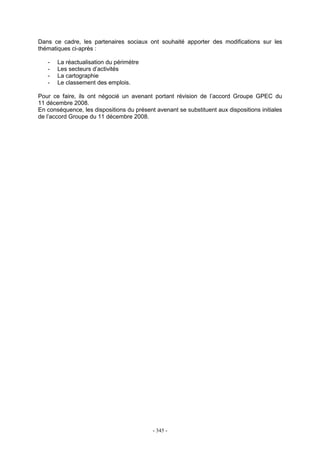 - 345 -
Dans ce cadre, les partenaires sociaux ont souhaité apporter des modifications sur les
thématiques ci-après :
- La réactualisation du périmètre
- Les secteurs d’activités
- La cartographie
- Le classement des emplois.
Pour ce faire, ils ont négocié un avenant portant révision de l’accord Groupe GPEC du
11 décembre 2008.
En conséquence, les dispositions du présent avenant se substituent aux dispositions initiales
de l’accord Groupe du 11 décembre 2008.
 