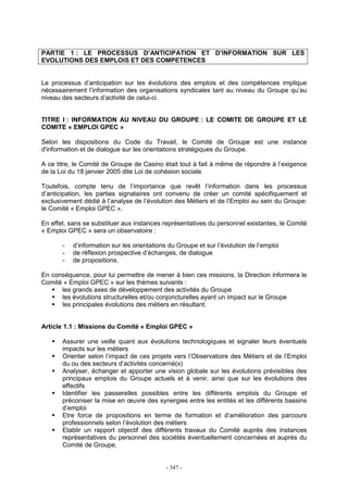 - 347 -
PARTIE 1 : LE PROCESSUS D’ANTICIPATION ET D’INFORMATION SUR LES
EVOLUTIONS DES EMPLOIS ET DES COMPETENCES
Le processus d’anticipation sur les évolutions des emplois et des compétences implique
nécessairement l’information des organisations syndicales tant au niveau du Groupe qu’au
niveau des secteurs d’activité de celui-ci.
TITRE I : INFORMATION AU NIVEAU DU GROUPE : LE COMITE DE GROUPE ET LE
COMITE « EMPLOI GPEC »
Selon les dispositions du Code du Travail, le Comité de Groupe est une instance
d'information et de dialogue sur les orientations stratégiques du Groupe.
A ce titre, le Comité de Groupe de Casino était tout à fait à même de répondre à l’exigence
de la Loi du 18 janvier 2005 dite Loi de cohésion sociale.
Toutefois, compte tenu de l’importance que revêt l’information dans les processus
d’anticipation, les parties signataires ont convenu de créer un comité spécifiquement et
exclusivement dédié à l’analyse de l’évolution des Métiers et de l’Emploi au sein du Groupe:
le Comité « Emploi GPEC ».
En effet, sans se substituer aux instances représentatives du personnel existantes, le Comité
« Emploi GPEC » sera un observatoire :
- d’information sur les orientations du Groupe et sur l’évolution de l’emploi
- de réflexion prospective d’échanges, de dialogue
- de propositions.
En conséquence, pour lui permettre de mener à bien ces missions, la Direction informera le
Comité « Emploi GPEC » sur les thèmes suivants :
les grands axes de développement des activités du Groupe
les évolutions structurelles et/ou conjoncturelles ayant un impact sur le Groupe
les principales évolutions des métiers en résultant.
Article 1.1 : Missions du Comité « Emploi GPEC »
Assurer une veille quant aux évolutions technologiques et signaler leurs éventuels
impacts sur les métiers
Orienter selon l’impact de ces projets vers l’Observatoire des Métiers et de l’Emploi
du ou des secteurs d’activités concerné(s)
Analyser, échanger et apporter une vision globale sur les évolutions prévisibles des
principaux emplois du Groupe actuels et à venir, ainsi que sur les évolutions des
effectifs
Identifier les passerelles possibles entre les différents emplois du Groupe et
préconiser la mise en œuvre des synergies entre les entités et les différents bassins
d’emploi
Etre force de propositions en terme de formation et d’amélioration des parcours
professionnels selon l’évolution des métiers
Etablir un rapport objectif des différents travaux du Comité auprès des instances
représentatives du personnel des sociétés éventuellement concernées et auprès du
Comité de Groupe.
 