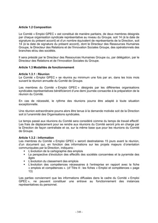 - 348 -
Article 1.2 Composition
Le Comité « Emploi GPEC » est constitué de manière paritaire, de deux membres désignés
par chaque organisation syndicale représentative au niveau du Groupe, soit 14 (à la date de
signature du présent accord) et d’un nombre équivalent de représentants de la Direction, soit
14 (à la date de signature du présent accord), dont le Directeur des Ressources Humaines
Groupe, le Directeur des Relations et de l’Innovation Sociales Groupe, des opérationnels des
branches et/ou des sociétés.
Il sera présidé par le Directeur des Ressources Humaines Groupe ou, par délégation, par le
Directeur des Relations et de l’Innovation Sociales du Groupe.
Article 1.3 Modalités de fonctionnement
Article 1.3.1 : Réunion
Le Comité « Emploi GPEC » se réunira au minimum une fois par an, dans les trois mois
suivant la réunion annuelle du Comité de Groupe.
Les membres du Comité « Emploi GPEC » désignés par les différentes organisations
syndicales représentatives bénéficieront d’une demi journée consacrée à la préparation de la
réunion du Comité.
En cas de nécessité, le rythme des réunions pourra être adapté à toute situation
exceptionnelle.
Une réunion extraordinaire pourra alors être tenue à la demande motivée soit de la Direction
soit à l’unanimité des Organisations syndicales.
Le temps passé aux réunions du Comité sera considéré comme du temps de travail effectif.
Les frais de déplacement pour se rendre aux réunions du Comité seront pris en charge par
la Direction de façon centralisée et ce, sur la même base que pour les réunions du Comité
de Groupe.
Article 1.3.2 : Information
Les membres du Comité « Emploi GPEC » seront destinataires 15 jours avant la réunion,
d’un document qui, en fonction des informations sur les projets majeurs d’orientation
communiquées par la Direction, indiquera :
L’évolution de la cartographie des emplois
La perspective d’évolution des effectifs des sociétés concernées et la pyramide des
âges
L’évolution du classement des emplois
L’évolution des compétences nécessaires à l’entreprise en rapport avec la fiche
« emplois et compétences ». (cf Titre II : les fiches « Emploi et compétences » page
13)
Les parties conviennent que les informations diffusées dans le cadre du Comité « Emploi
GPEC », ne peuvent constituer une entrave au fonctionnement des instances
représentatives du personnel.
 