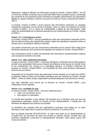 - 349 -
Néanmoins, malgré la diffusion de l’information auprès du Comité « Emploi GPEC », les CE
ou CCE des sociétés comprises dans le périmètre défini dans le présent accord, concernées
par certaines de ces évolutions seront informés et consultés conformément aux dispositions
légales en vigueur (Articles L.2323-6 et suivants du Code du Travail, anciennement article L
432-1).
Le Comité « Emploi et GPEC » pourra recevoir des informations présentant un caractère
confidentiel et données comme tel par la Direction. Dans ce cadre, les membres du Comité
« Emploi et GPEC » ont un devoir de confidentialité à l’égard de ces informations. Cette
notion de confidentialité est un élément essentiel au bon fonctionnement du Comité « Emploi
et GPEC ».
Article 1.3.3 : Commissions ad hoc
Le Comité « Emploi GPEC » aura la possibilité de créer des commissions restreintes ad hoc
afin de traiter de façon plus approfondie certains sujets très spécifiques impactant toutes ou
parties d’un ou de plusieurs secteurs d’activités.
Les parties conviennent que ces commissions restreintes ad hoc devront faire l’objet d’une
demande motivée par écrit qui devra être adoptée à la majorité du Comité « Emploi GPEC ».
Ces commissions seront à même de demander des informations complémentaires relatives
au(x) secteur(s) d’activité concernés.
Article 1.3.4 : Aide matérielle et formation
Lorsque le Comité « Emploi GPEC » l’estimera nécessaire, la Direction pourra faire appel en
priorité à des spécialistes internes pour éclairer les réflexions et les travaux du Comité. Dans
le cas exceptionnel d’un recours à un spécialiste extérieur, la Direction s’efforcera de
proposer au Comité « Emploi GPEC » une possibilité de choix entre plusieurs intervenants
reconnus sur le marché.
Consciente de la nécessité d’avoir des partenaires sociaux éclairés sur le sujet de la GPEC,
la Direction mettra en place une formation spécifique pour les membres du Comité « Emploi
GPEC ». Dans ce cadre, chaque organisation syndicale désignera trois personnes à former.
Une aide matérielle sera fournie par la Direction au Comité « Emploi GPEC » pour
l’élaboration de ses rapports.
Article 1.3.5 : modalités de vote
Le vote du Comité « Emploi GPEC » aura lieu notamment pour :
• créer une commission ad hoc
• faire appel à un spécialiste.
Le Comité étant paritaire, il sera attribué 100 mandats pour la Direction ainsi que pour les
organisations syndicales, répartis en fonction de leur représentativité, à charge pour ces
dernières de désigner leurs porteurs de mandats.
La répartition des mandats entre les organisations syndicales sera basée sur un calcul
identique à celui utilisé dans le cadre de l’accord syndical du 5 novembre 2012.
Pour la période triennale 2012-2013-2014, le calcul sera basé sur la représentativité au
31 juillet 2012 (le document de calcul est annexé au présent accord). Compte tenu des
évolutions législatives concernant la représentativité syndicale, cette clause pourra être
revue par avenant.
 