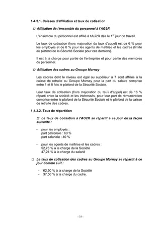 - 35 -
1-4.2.1. Caisses d'affiliation et taux de cotisation
Affiliation de l'ensemble du personnel à l'AG2R
L'ensemble du personnel est affilié à l'AG2R dès le 1er
jour de travail.
Le taux de cotisation (hors majoration du taux d'appel) est de 6 % pour
les employés et de 8 % pour les agents de maîtrise et les cadres (limité
au plafond de la Sécurité Sociale pour ces derniers).
Il est à la charge pour partie de l'entreprise et pour partie des membres
du personnel.
Affiliation des cadres au Groupe Mornay
Les cadres dont le niveau est égal ou supérieur à 7 sont affiliés à la
caisse de retraite au Groupe Mornay pour la part du salaire comprise
entre 1 et 8 fois le plafond de la Sécurité Sociale.
Leur taux de cotisation (hors majoration du taux d'appel) est de 16 %
réparti entre la société et les intéressés, pour leur part de rémunération
comprise entre le plafond de la Sécurité Sociale et le plafond de la caisse
de retraite des cadres.
1-4.2.2. Taux de répartition
Le taux de cotisation à l'AG2R se répartit à ce jour de la façon
suivante :
- pour les employés :
part patronale : 60 %
part salariale : 40 %
- pour les agents de maîtrise et les cadres :
52,76 % à la charge de la Société
47,24 % à la charge du salarié
Le taux de cotisation des cadres au Groupe Mornay se répartit à ce
jour comme suit :
- 62,50 % à la charge de la Société
- 37,50 % à la charge du cadre.
 