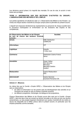- 350 -
Les décisions seront prises à la majorité des mandats. En cas de vote, le scrutin à main
levée sera privilégié.
TIITRE II : INFORMATION SUR DES SECTEURS D’ACTIVITES DU GROUPE :
L’OBSERVATOIRE DES METIERS ET DE L’EMPLOI
Les parties signataires ont décidé de créer un « Observatoire des Métiers et de l’Emploi » au
niveau de chaque secteur d’activité du Groupe compris dans le périmètre du présent accord.
L’objectif est d’associer étroitement les représentants du personnel de chaque société dans
le processus d’anticipation et d’information sur les évolutions des emplois et des
compétences.
Un Observatoire des Métiers et de l’Emploi
au sein de chacun des secteurs d’activité
suivants :
Sociétés
Achats EMC Distribution
COMACAS
Informatique CIT
Logistique Easydis
C chez vous
Commerce Distribution Casino France
Serca
Immobilier Green Yellow
IGC Services
Mercialys
Mercialys Gestion
Sudéco
Restauration Casino Restauration
R2C
Administratif Casino Services
Guichard Perrachon SA
Article 2.1 : Missions
Au même titre que le Comité « Emploi GPEC », l’Observatoire des Métiers et de l’Emploi
sera un observatoire :
de veille et d’information sur les grands axes de développement des activités et sur
l’évolution de l’emploi au sein du secteur d’activité concerné,
de réflexion prospective, d’échanges, de dialogue et de propositions.
Chaque Observatoire des Métiers et de l’Emploi pourra être saisi par le Comité « Emploi
GPEC » dans les deux mois qui suivent sa réunion annuelle ou le mois qui suit une réunion
extraordinaire, sur des projets impactant directement son secteur d’activité afin de mettre en
œuvre les dispositifs de la GPEC prévus dans le présent accord, en particulier pour les
emplois présentés comme sensibles.
 