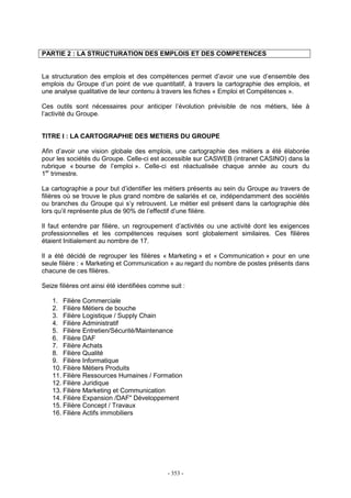 - 353 -
PARTIE 2 : LA STRUCTURATION DES EMPLOIS ET DES COMPETENCES
La structuration des emplois et des compétences permet d’avoir une vue d’ensemble des
emplois du Groupe d’un point de vue quantitatif, à travers la cartographie des emplois, et
une analyse qualitative de leur contenu à travers les fiches « Emploi et Compétences ».
Ces outils sont nécessaires pour anticiper l’évolution prévisible de nos métiers, liée à
l’activité du Groupe.
TITRE I : LA CARTOGRAPHIE DES METIERS DU GROUPE
Afin d’avoir une vision globale des emplois, une cartographie des métiers a été élaborée
pour les sociétés du Groupe. Celle-ci est accessible sur CASWEB (intranet CASINO) dans la
rubrique « bourse de l’emploi ». Celle-ci est réactualisée chaque année au cours du
1er
trimestre.
La cartographie a pour but d’identifier les métiers présents au sein du Groupe au travers de
filières où se trouve le plus grand nombre de salariés et ce, indépendamment des sociétés
ou branches du Groupe qui s’y retrouvent. Le métier est présent dans la cartographie dès
lors qu’il représente plus de 90% de l’effectif d’une filière.
Il faut entendre par filière, un regroupement d’activités ou une activité dont les exigences
professionnelles et les compétences requises sont globalement similaires. Ces filières
étaient Initialement au nombre de 17.
Il a été décidé de regrouper les filières « Marketing » et « Communication » pour en une
seule filière : « Marketing et Communication » au regard du nombre de postes présents dans
chacune de ces filières.
Seize filières ont ainsi été identifiées comme suit :
1. Filière Commerciale
2. Filière Métiers de bouche
3. Filière Logistique / Supply Chain
4. Filière Administratif
5. Filière Entretien/Sécurité/Maintenance
6. Filière DAF
7. Filière Achats
8. Filière Qualité
9. Filière Informatique
10. Filière Métiers Produits
11. Filière Ressources Humaines / Formation
12. Filière Juridique
13. Filière Marketing et Communication
14. Filière Expansion /DAF" Développement
15. Filière Concept / Travaux
16. Filière Actifs immobiliers
 