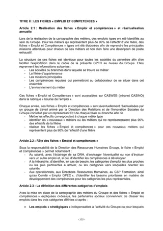 - 355 -
TITRE II : LES FICHES « EMPLOI ET COMPETENCES »
Article 2.1 : Réalisation des fiches « Emploi et compétences » et réactualisation
annuelle
Lors de la réalisation de la cartographie des métiers, des emplois types ont été identifiés au
sein du Groupe. Pour les métiers qui représentent plus de 90% de l’effectif d’une filière, des
fiches « Emploi et Compétences » types ont été élaborées afin de reprendre les principales
missions attendues pour chacun de ses métiers et non d’en faire une description de poste
exhaustif.
La structure de ces fiches est identique pour toutes les sociétés du périmètre afin d’en
faciliter l’exploitation dans le cadre de la présente GPEC au niveau du Groupe. Elles
reprennent les informations suivantes :
- Les sociétés ou branches dans laquelle se trouve ce métier
- La filière d’appartenance
- Les missions principales
- Les compétences requises qui permettront au collaborateur de se situer dans cet
ensemble
- L’environnement du métier
Ces fiches « Emploi et Compétences » sont accessibles sur CASWEB (intranet CASINO)
dans la rubrique « bourse de l’emploi ».
Chaque année, ces fiches « Emploi et compétences » sont éventuellement réactualisées par
un groupe de travail animé par la Direction des Relations et de l’Innovation Sociales du
Groupe constitué par un représentant RH de chaque filiale ou branche afin de
- Mettre les effectifs correspondant à chaque métier type
- identifier les « nouveaux » métiers ou les métiers qui ne représenteraient plus 90%
des effectifs de la filière
- réaliser les fiches « Emploi et compétences » pour ces nouveaux métiers qui
représentent plus de 90% de l’effectif d’une filière
Article 2.2 : Rôle des fiches « Emploi et compétences »
Sous la responsabilité de la Direction des Ressources Humaines Groupe, la fiche « Emploi
et Compétences » permet notamment :
- Au salarié, avec l’éclairage de sa DRH, d’envisager l’éventualité ou non d’évoluer
vers un autre emploi et, si oui, d’identifier les compétences à développer
- A la hiérarchie, d’identifier, en cas de besoin, les catégories d’emploi les plus proches
ou les plus pertinentes à activer, ou les catégories vers lesquelles orienter les
salariés
- Aux opérationnels, aux Directions Ressources Humaines, au CSP Formation, ainsi
qu’au Comité « Emploi GPEC », d’identifier les besoins prioritaires en matière de
développement des compétences pour les catégories les plus représentées.
Article 2.3 : La définition des différentes catégories d’emplois
Avec la mise en place de la cartographie des métiers du Groupe et des fiches « Emploi et
compétences » expliquées ci-dessus, les partenaires sociaux conviennent de classer les
emplois dans les trois catégories définies ci-après :
• Les emplois « stratégiques » indispensables à l’activité du Groupe ou pour lesquels
 