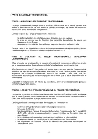 - 358 -
PARTIE 3 : LE PROJET PROFESSIONNEL
TITRE I : LA MISE EN PLACE DU PROJET PROFESSIONNEL
Le projet professionnel partagé entre le supérieur hiérarchique et le salarié permet à ce
dernier d’avoir une vision de son avenir et permet au Groupe, de prévoir les dispositifs
nécessaires afin d’adapter ses compétences.
La mise en place du « projet professionnel » nécessite:
la réelle implication des interlocuteurs du Groupe à tous les niveaux
la prise en compte par la Direction des capacités d’adaptation du salarié aux
changements du Groupe.
l’engagement du salarié à être actif dans sa propre évolution professionnelle.
Dans ce cadre, il est rappelé l’importance du projet professionnel partagé tel qu’évoqué dans
l’accord Groupe sur la Formation Professionnelle du 11 mars 2005.
TITRE II : L’OBJECTIF DU PROJET PROFESSIONNEL : DEVELOPPER
L’EMPLOYABILITE
Il faut entendre par employabilité, la capacité d'un salarié à conserver ou obtenir un emploi
par le processus continu de développement et d’actualisation de ses compétences.
Afin d'atteindre cet objectif, l'entreprise doit tendre à proposer aux salariés l’opportunité de
bénéficier de tous les moyens (formation, adaptation au poste, aménagement des postes,
acquisition de nouvelles compétences, évolution de carrière...) pour faire face aux
modifications économiques ou technologiques afin d'éviter que la seule alternative soit le
licenciement.
La gestion de l’employabilité en interne ou en externe, relève d’une responsabilité partagée
entre l’employeur et le salarié.
TITRE III : LES MOYENS D’ACCOMPAGNEMENT DU PROJET PROFESSIONNEL
Les parties signataires souhaitent que l’ensemble des dispositifs existant dans le Groupe
pour le développement des compétences des salariés soit mis en œuvre dans le cadre de la
GPEC afin d’accompagner le projet professionnel défini.
L’employabilité des salariés pourra être développée par l’utilisation de:
l’entretien annuel d’évaluation et d’évolution professionnelle
la bourse de l’Emploi
les dispositions de l’accord Groupe sur la Formation Professionnelle du 11 mars 2005
(DIF/ VAE, période professionnalisation, congé individuel de formation, bilan de
compétence)
la mobilité interne (passerelles interbranches, interfilières et intersociétés)
la poly-compétence qui se définit par la maîtrise d’au moins deux métiers
les dispositions de l’accord Groupe sur l’emploi des personnes handicapées du
20 décembre 2010.
 