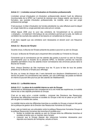 - 359 -
Article 3.1 : L’entretien annuel d’évaluation et d’évolution professionnelle
L’entretien annuel d’évaluation et d’évolution professionnelle devient l’outil de référence
incontournable de la GPEC car il permet de recenser pour chaque salarié, ses besoins en
formation, ses souhaits d’évolution professionnelle, de mobilité, ainsi que son projet
professionnel partagé.
C’est pourquoi, le bilan d’évaluation de l’année précédente (ou celui effectué avant le départ
en congé maternité ou congé parental) sera celui pris en compte.
Utilisé depuis 2006 pour le suivi des entretiens de l’encadrement et du personnel
« employés », le traitement informatique de ces entretiens permet par la suite, de mettre en
corrélation les souhaits des salariés et les besoins en compétences du Groupe.
Il est donc rappelé que ces entretiens sont nécessaires et doivent avoir une fréquence
annuelle.
Article 3.2 : Bourse de l’Emploi
Ouverte à tous, la Bourse de l’Emploi présente les postes à pourvoir au sein du Groupe.
A ce jour, la Bourse de l’Emploi peut uniquement être consultée sur l’intranet du Groupe.
Consciente que la connaissance par les salariés des postes à pourvoir au sein du Groupe
est importante pour la réussite de la présente GPEC, la Direction prendra les mesures
adaptées permettant à tous les salariés d’avoir connaissance des annonces parues dans la
Bourse de l’Emploi.
Ainsi, chaque Directeur de Site imprimera tous les 15 jours la liste de tous les postes
présents sur la Bourse à l’Emploi pour affichage.
De plus, au niveau de chaque site, il sera demandé aux directeurs d’établissement ou de
service de porter à la connaissance des salariés, par voie d’affichage, les postes se libérant
en interne et pouvant être pourvus par des salariés de l’établissement.
Article 3.3 : La Mobilité interne
Article 3.3.1 : La place de la mobilité interne au sein du Groupe
Contribuant au développement des compétences et à une mixité des expériences, la mobilité
interne est un des objectifs prioritaires du Groupe.
C’est en ce sens qu’un « comité mobilité », composé des Directeurs des Ressources
Humaines des différentes branches et sociétés du Groupe a été mis en place en juin 2007,
afin de gérer la mobilité des cadres.
La mobilité interne entre les différentes branches ou sociétés du Groupe a toujours fait partie
de la politique de gestion de la Direction des Ressources Humaines du Groupe.
Aussi, cela se traduit par une articulation entre la politique Ressources Humaines Groupe et
la politique Ressources Humaines des branches et sociétés pour :
faciliter la mobilité des salariés au sein du Groupe entre les différentes branches et
sociétés et tendre vers un maintien dans l’emploi.
s’assurer que le Groupe dispose des ressources humaines nécessaires pour
répondre aux besoins de l’entreprise, actuels et futurs.
 