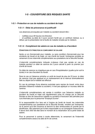 - 36 -
1-5 - COUVERTURE DES RISQUES SANTE
1-5.1 - Protection en cas de maladie ou accident de trajet
1-5.1.1 - Délai de prévenance et justificatif
Les absences provoquées par maladie ou accident doivent être :
- notifiées sous 48 heures à la Direction
- et justifiées au-delà de 4 jours suivant l'arrêt par un certificat médical, ou à
défaut, par la présentation de la feuille de maladie remplie par le médecin.
1-5.1.2 - Complément de salaire en cas de maladie ou d'accident
CONDITIONS D'ATTRIBUTION DU COMPLEMENT DE SALAIRE
Après un an d'ancienneté pour maladie, ou sans condition d'ancienneté pour les
accidents de travail et de trajet, en cas d'arrêt de travail, l'entreprise procède au
versement d'une indemnité complémentaire aux prestations de la Sécurité Sociale.
L'indemnité complémentaire indiquée ci-dessus n'est pas versée en cas de
maladie pendant un délai de carence de 2 jours calculé à partir du premier jour
d'arrêt de travail.
Ce délai de carence ne s'applique pas en cas d'hospitalisation (quelle qu'en soit la
durée) ni en cas d'accident du travail.
Dans le cas où l'absence entraîne un arrêt de travail de plus de 23 jours, le délai
de carence n'est pas appliqué et un redressement de la retenue éventuellement
faite au départ de la maladie est effectué.
En cas de pointage d'une absence autorisée sans reprise de travail, entre deux
périodes d'absence maladie ou accident, il n'est pas appliqué un nouveau délai de
carence.
L'indemnité complémentaire est versée à condition que l'absence maladie ou
accident de travail et trajet soit régulièrement prise en charge par la Sécurité
Sociale au titre de l'assurance maladie ou accident à l'exclusion des périodes pour
cure thermale pour le personnel "Employé.Ouvrier".
Si la responsabilité d'un tiers est à l'origine de l'arrêt de travail, les indemnités
complémentaires aux prestations de la Sécurité Sociale, versées par l'entreprise,
ne le seront qu'à titre d'avance et devront lui être remboursées en priorité par le
bénéficiaire, dès paiement par le tiers responsable ou sa compagnie d'assurances.
Il devra donc être fait état dans le montant de la réclamation de la perte totale de
salaire.
Pour le personnel à contrat à durée déterminée, le versement de l'indemnité
complémentaire cesse à la date de fin de contrat.
 