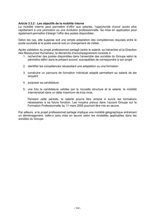 - 360 -
Article 3.3.2 : Les objectifs de la mobilité interne
La mobilité interne peut permettre d’offrir aux salariés, l’opportunité d’avoir accès plus
rapidement à une promotion ou une évolution professionnelle. Sa mise en application peut
également permettre d’élargir l’offre des postes disponibles.
Selon les cas, elle suppose soit une simple adaptation des compétences requises entre le
poste souhaité et le poste exercé soit un changement de métier.
Après validation du projet professionnel partagé (entre le salarié, sa hiérarchie et la Direction
des Ressources Humaines), la démarche d’accompagnement consiste à :
1. rechercher des postes disponibles dans l’ensemble des sociétés du Groupe selon le
périmètre défini dans le présent accord, susceptibles de correspondre à son projet
2. identifier les compétences nécessitant une adaptation ou une formation
3. construire un parcours de formation individuel adapté permettant au salarié de les
acquérir
4. proposer sa candidature
5. une fois la candidature validée par la nouvelle structure et le salarié, la mobilité
interviendrait dans un délai maximum de trois mois.
Pendant cette période, le salarié pourra être amené à suivre les formations
nécessaires à sa future fonction. Les moyens prévus dans l’accord Groupe sur la
Formation Professionnelle du 11 mars 2005 pourront être mis en œuvre.
Par ailleurs, si le projet professionnel partagé implique une mobilité géographique entraînant
un déménagement, celle-ci sera mise en œuvre selon les modalités applicables dans les
sociétés du Groupe.
 