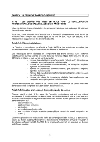 - 361 -
PARTIE 4 : LA DEUXIEME PARTIE DE CARRIERE
TITRE I : LES DISPOSITIONS MISES EN PLACE POUR LE DEVELOPPEMENT
PROFESSIONNEL DES SALARIES AGES DE 45 ANS ET PLUS
L’âge ne doit pas être un obstacle lors du recrutement ainsi que tout au long du déroulement
de carrière des salariés.
Pour cela, il est important de s’appuyer sur la formation professionnelle dans le but de
maintenir dans l’emploi, les salariés âgés de 45 ans et plus. Pour s’en assurer, il est
nécessaire de s’appuyer sur des éléments objectifs.
Article 1.1 : Eléments statistiques
La Direction communiquera au Comité « Emploi GPEC » des statistiques annuelles, par
sociétés relevant de chaque Observatoire des Métiers et de l’Emploi.
Ces statistiques seront réalisées en complément des bilans sociaux. Elles porteront
spécifiquement sur les salariés présents dans les tranches d’âges 45/50 ans, 50/ 55 ans,
55/60 ans et 60 ans et plus sur les points suivants :
- nombre des salariés (hommes/femmes) à l’effectif au 31 décembre par
catégorie : employé/ agent de maîtrise/ cadre
- nombre de recrutements (hommes/femmes) par catégorie : employé/
agent de maîtrise/ cadre
- nombre de promotions (hommes/femmes) par catégorie : employé/
agent de maîtrise/ cadre
- nombre des départs (hommes/femmes) par catégorie : employé/ agent
de maîtrise/ cadre
- nombre de bilans de compétence réalisés (hommes/femmes) par
catégorie : employé/ agent de maîtrise/ cadre.
Chaque Observatoire des Métiers et de l’Emploi aura connaissance de celles effectuées
dans les sociétés comprises dans son ressort de compétences.
Article 1.2 : Entretien professionnel de deuxième partie de carrière
Chaque salarié a droit, à l'occasion de l'entretien professionnel qui suit son 45ème
anniversaire, à un entretien de deuxième partie de carrière destiné à faire le point avec son
supérieur hiérarchique au regard de l'évolution des métiers et des perspectives d'emplois
dans l'entreprise sur
- ses compétences,
- ses besoins de formation
- sa situation
- son évolution professionnelle
- ses conditions d’emploi (mobilité géographique, temps de travail, adaptation au
poste…)
L’entretien professionnel de deuxième partie de carrière pourra être réalisé, à la demande du
salarié ou de son supérieur hiérarchique, dans le cadre de l’entretien annuel d’évaluation et
d’évolution professionnel (Cf. PARTIE 3 : le projet professionnel) en abordant les thèmes
spécifiques précités.
 
