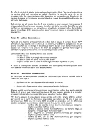 - 362 -
En effet, il est destiné à éviter toute pratique discriminatoire liée à l'âge dans les évolutions
de carrière ainsi qu'à permettre au salarié d'anticiper la seconde partie de sa vie
professionnelle. Il a notamment pour objet d'examiner les perspectives de déroulement de
carrière du salarié en fonction de ses souhaits et au regard des possibilités et besoins du
périmètre du Groupe.
Cet entretien se fait ensuite tous les 5 ans, entretien au cours duquel, il sera rappelé à
chaque salarié, l’importance du passeport formation afin de lui permettre d’identifier ou faire
certifier ses connaissances, ses compétences et aptitudes professionnelles. Cet entretien
pourra être anticipé à titre exceptionnel en cas d’événement majeur et en accord entre les
deux parties.
Article 1.3 : Le bilan de compétence
Après 20 ans d’activité professionnelle et en tout état de cause, à compter de son 45ème
anniversaire, tout salarié peut bénéficier, à son initiative, d’un bilan de compétences mis en
œuvre en dehors de son temps de travail sous réserve d’avoir un an d’ancienneté dans la
société qui l’emploie ou le Groupe. Ce bilan de compétences permet d’encourager la
définition d’un projet professionnel pour la seconde partie de carrière.
Le financement du bilan de compétences sera assuré :
- soit par l’OPCA
- soit dans le cadre d’un congé individuel de formation
- soit dans le cadre des droits acquis au titre du DIF
- ou par la société dans le cadre de son budget formation imputable au 0.9%
A l’issue, le salarié pourra solliciter un entretien avec son supérieur hiérarchique afin de lui
faire part des conclusions de ce bilan de compétence.
Article 1.4 : La formation professionnelle
En s’appuyant sur les dispositions prévues par l’accord Groupe Casino du 11 mars 2005, la
Direction a pour objectif :
- de développer les compétences et l’employabilité de chacun
- de permettre également de mieux répondre aux besoins du Groupe.
Chaque société comprise dans le périmètre du présent accord veillera à ce que les salariés
âgés de 45 ans et plus, notamment les plus de 50 ans, puissent accéder à la formation
professionnelle dans les mêmes conditions que les autres tranches d’âge.
Afin de s’en assurer, il sera présenté chaque année au Comité « Emploi GPEC » un bilan
par société sur le suivi des formations dispensées aux salariés de 45 ans et plus (par
tranches d’âges 45/50 ans, 50/ 55 ans, 55/60 ans et 60 ans et plus) au sein des différentes
sociétés composant le périmètre du présent accord et ce, sur les points suivants :
- nombre total de salariés formés (hommes/femmes) par catégorie :
employé/ agent de maîtrise/ cadre
- nombre de salariés formés (hommes/femmes) par tranche d’âge par
catégorie : employé/ agent de maîtrise/ cadre
- durée moyenne de formation (hommes/femmes) par catégorie :
employé/ agent de maîtrise/ cadre
- nombre de DIF, CIF et VAE (hommes/femmes) par catégorie :
employé/ agent de maîtrise/ cadre.
 