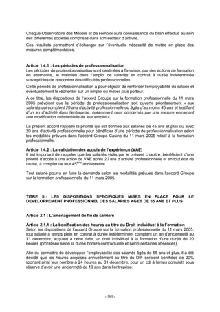 - 363 -
Chaque Observatoire des Métiers et de l’emploi aura connaissance du bilan effectué au sein
des différentes sociétés comprises dans son secteur d’activité.
Ces résultats permettront d’échanger sur l’éventuelle nécessité de mettre en place des
mesures complémentaires.
Article 1.4.1 : Les périodes de professionnalisation
Les périodes de professionnalisation sont destinées à favoriser, par des actions de formation
en alternance, le maintien dans l’emploi de salariés en contrat à durée indéterminée
susceptibles de rencontrer des difficultés professionnelles.
Cette période de professionnalisation a pour objectif de renforcer l’employabilité du salarié et
éventuellement le réorienter sur un emploi ou métier plus porteur.
A ce titre, les dispositions de l’accord Groupe sur la formation professionnelle du 11 mars
2005 prévoient que la période de professionnalisation soit ouverte prioritairement « aux
salariés qui comptent 20 ans d’activité professionnelle ou âgés d’au moins 45 ans et justifiant
d’un an d’activité dans l’entreprise, notamment ceux concernés par une mesure entrainant
une modification substantielle de leur emploi ».
Le présent accord rappelle la priorité qui est donnée aux salariés de 45 ans et plus ou avec
20 ans d’activité professionnelle pour bénéficier d’une période de professionnalisation selon
les modalités prévues dans l’accord Groupe Casino du 11 mars 2005 relatif à la formation
professionnelle.
Article 1.4.2 : La validation des acquis de l’expérience (VAE)
Il est important de rappeler que les salariés visés par le présent chapitre, bénéficient d’une
priorité d’accès à une action de VAE après 20 ans d’activité professionnelle et en tout état de
cause, à compter de leur 45ème
anniversaire.
Tout salarié pourra en faire la demande selon les modalités prévues dans l’accord Groupe
sur la formation professionnelle du 11 mars 2005.
TITRE II : LES DISPOSITIONS SPECIFIQUES MISES EN PLACE POUR LE
DEVELOPPEMENT PROFESSIONNEL DES SALARIES AGES DE 55 ANS ET PLUS
Article 2.1 : L’aménagement de fin de carrière
Article 2.1.1 : La bonification des heures au titre du Droit Individuel à la Formation
Selon les dispositions de l’accord Groupe sur la formation professionnelle du 11 mars 2005,
tout salarié à temps plein en contrat à durée indéterminée, comptant un an d’ancienneté au
31 décembre, acquiert à cette date, un droit individuel à la formation d’une durée de 20
heures (proratisée selon la durée horaire contractuelle et selon certaines absences).
Afin de permettre de développer l’employabilité des salariés âgés de 55 ans et plus, il a été
décidé que les heures acquises annuellement au titre du DIF seraient bonifiées de 20%
(portant ainsi leur nombre à 24 heures au 31 décembre, pour un cdi à temps complet) sous
réserve d’avoir une ancienneté de 10 ans dans l’entreprise.
 