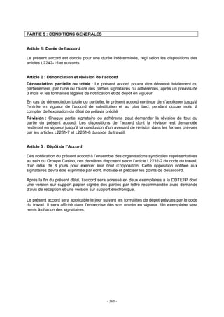 - 365 -
PARTIE 5 : CONDITIONS GENERALES
Article 1: Durée de l’accord
Le présent accord est conclu pour une durée indéterminée, régi selon les dispositions des
articles L2242-15 et suivants.
Article 2 : Dénonciation et révision de l’accord
Dénonciation partielle ou totale : Le présent accord pourra être dénoncé totalement ou
partiellement, par l'une ou l'autre des parties signataires ou adhérentes, après un préavis de
3 mois et les formalités légales de notification et de dépôt en vigueur.
En cas de dénonciation totale ou partielle, le présent accord continue de s’appliquer jusqu’à
l’entrée en vigueur de l’accord de substitution et au plus tard, pendant douze mois, à
compter de l’expiration du délai de préavis précité
Révision : Chaque partie signataire ou adhérente peut demander la révision de tout ou
partie du présent accord. Les dispositions de l’accord dont la révision est demandée
resteront en vigueur jusqu’à la conclusion d’un avenant de révision dans les formes prévues
par les articles L2261-7 et L2261-8 du code du travail.
Article 3 : Dépôt de l’Accord
Dès notification du présent accord à l’ensemble des organisations syndicales représentatives
au sein du Groupe Casino, ces dernières disposent selon l’article L2232-2 du code du travail,
d’un délai de 8 jours pour exercer leur droit d’opposition. Cette opposition notifiée aux
signataires devra être exprimée par écrit, motivée et préciser les points de désaccord.
Après la fin du présent délai, l’accord sera adressé en deux exemplaires à la DDTEFP dont
une version sur support papier signée des parties par lettre recommandée avec demande
d'avis de réception et une version sur support électronique.
Le présent accord sera applicable le jour suivant les formalités de dépôt prévues par le code
du travail. Il sera affiché dans l’entreprise dès son entrée en vigueur. Un exemplaire sera
remis à chacun des signataires.
 